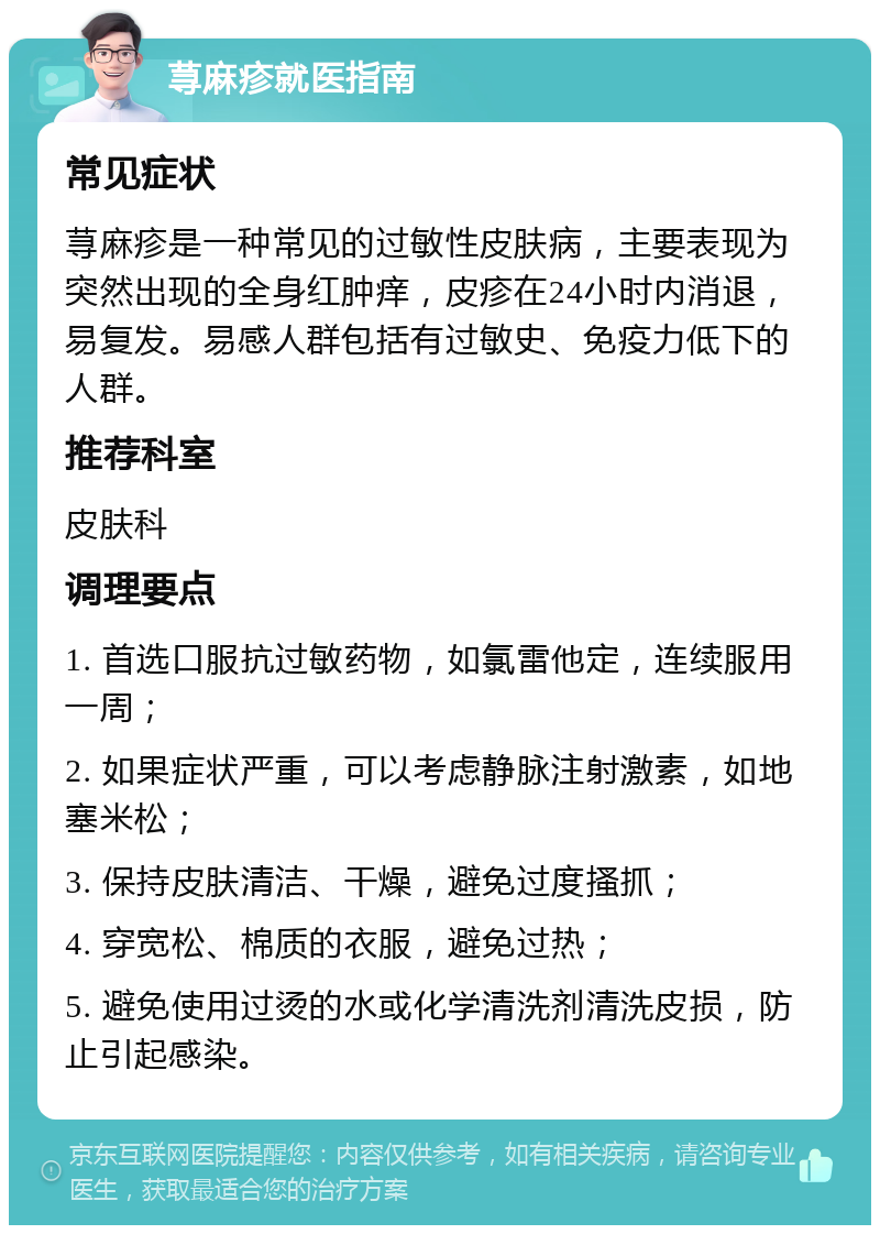 荨麻疹就医指南 常见症状 荨麻疹是一种常见的过敏性皮肤病，主要表现为突然出现的全身红肿痒，皮疹在24小时内消退，易复发。易感人群包括有过敏史、免疫力低下的人群。 推荐科室 皮肤科 调理要点 1. 首选口服抗过敏药物，如氯雷他定，连续服用一周； 2. 如果症状严重，可以考虑静脉注射激素，如地塞米松； 3. 保持皮肤清洁、干燥，避免过度搔抓； 4. 穿宽松、棉质的衣服，避免过热； 5. 避免使用过烫的水或化学清洗剂清洗皮损，防止引起感染。