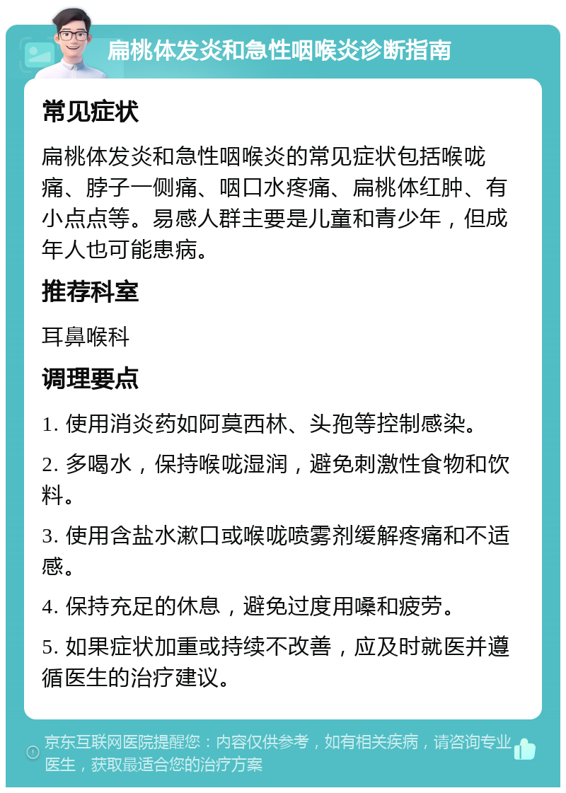 扁桃体发炎和急性咽喉炎诊断指南 常见症状 扁桃体发炎和急性咽喉炎的常见症状包括喉咙痛、脖子一侧痛、咽口水疼痛、扁桃体红肿、有小点点等。易感人群主要是儿童和青少年，但成年人也可能患病。 推荐科室 耳鼻喉科 调理要点 1. 使用消炎药如阿莫西林、头孢等控制感染。 2. 多喝水，保持喉咙湿润，避免刺激性食物和饮料。 3. 使用含盐水漱口或喉咙喷雾剂缓解疼痛和不适感。 4. 保持充足的休息，避免过度用嗓和疲劳。 5. 如果症状加重或持续不改善，应及时就医并遵循医生的治疗建议。