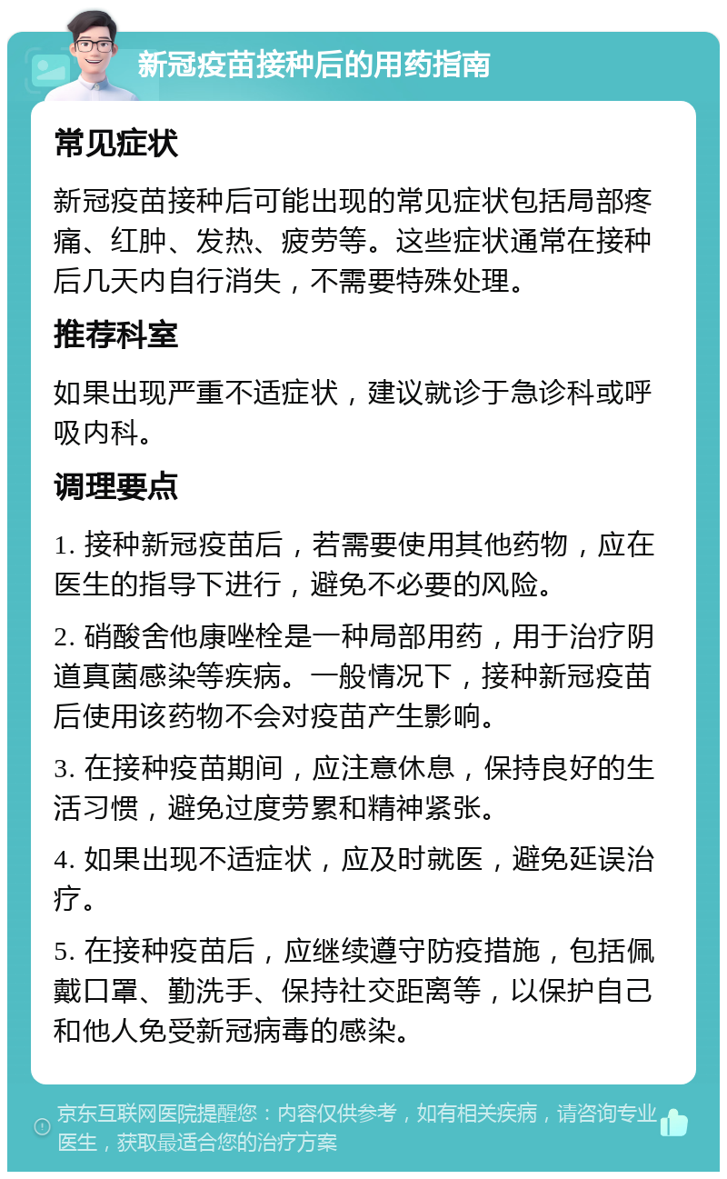 新冠疫苗接种后的用药指南 常见症状 新冠疫苗接种后可能出现的常见症状包括局部疼痛、红肿、发热、疲劳等。这些症状通常在接种后几天内自行消失，不需要特殊处理。 推荐科室 如果出现严重不适症状，建议就诊于急诊科或呼吸内科。 调理要点 1. 接种新冠疫苗后，若需要使用其他药物，应在医生的指导下进行，避免不必要的风险。 2. 硝酸舍他康唑栓是一种局部用药，用于治疗阴道真菌感染等疾病。一般情况下，接种新冠疫苗后使用该药物不会对疫苗产生影响。 3. 在接种疫苗期间，应注意休息，保持良好的生活习惯，避免过度劳累和精神紧张。 4. 如果出现不适症状，应及时就医，避免延误治疗。 5. 在接种疫苗后，应继续遵守防疫措施，包括佩戴口罩、勤洗手、保持社交距离等，以保护自己和他人免受新冠病毒的感染。