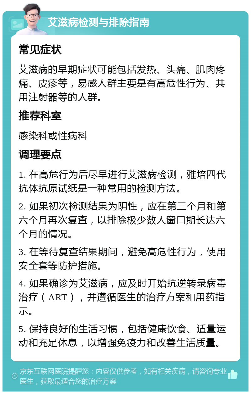 艾滋病检测与排除指南 常见症状 艾滋病的早期症状可能包括发热、头痛、肌肉疼痛、皮疹等，易感人群主要是有高危性行为、共用注射器等的人群。 推荐科室 感染科或性病科 调理要点 1. 在高危行为后尽早进行艾滋病检测，雅培四代抗体抗原试纸是一种常用的检测方法。 2. 如果初次检测结果为阴性，应在第三个月和第六个月再次复查，以排除极少数人窗口期长达六个月的情况。 3. 在等待复查结果期间，避免高危性行为，使用安全套等防护措施。 4. 如果确诊为艾滋病，应及时开始抗逆转录病毒治疗（ART），并遵循医生的治疗方案和用药指示。 5. 保持良好的生活习惯，包括健康饮食、适量运动和充足休息，以增强免疫力和改善生活质量。