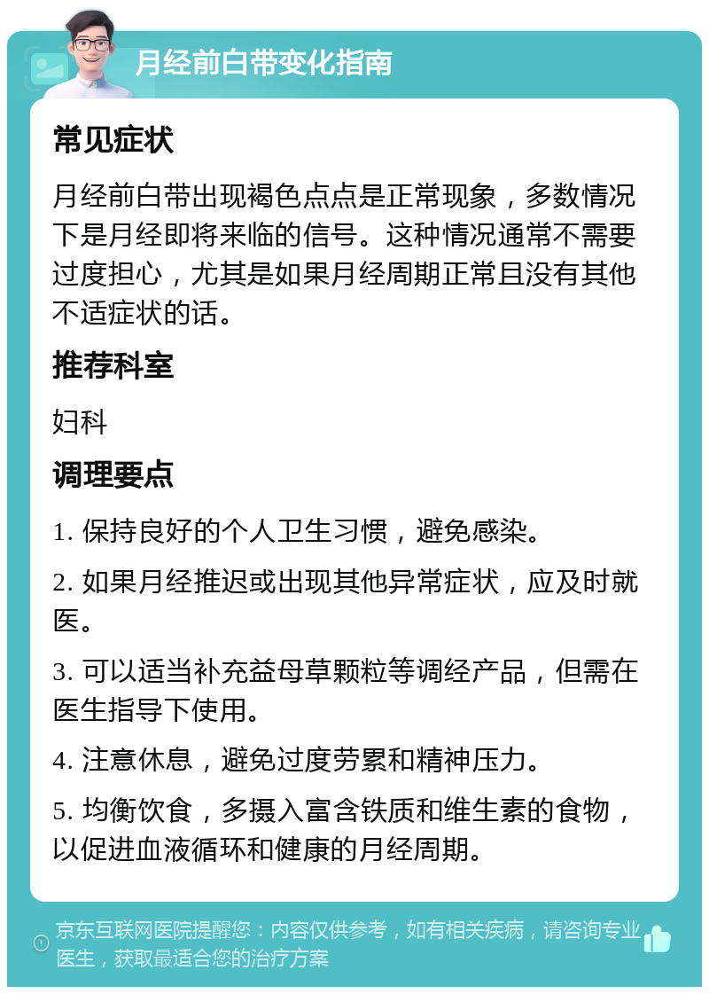 月经前白带变化指南 常见症状 月经前白带出现褐色点点是正常现象，多数情况下是月经即将来临的信号。这种情况通常不需要过度担心，尤其是如果月经周期正常且没有其他不适症状的话。 推荐科室 妇科 调理要点 1. 保持良好的个人卫生习惯，避免感染。 2. 如果月经推迟或出现其他异常症状，应及时就医。 3. 可以适当补充益母草颗粒等调经产品，但需在医生指导下使用。 4. 注意休息，避免过度劳累和精神压力。 5. 均衡饮食，多摄入富含铁质和维生素的食物，以促进血液循环和健康的月经周期。