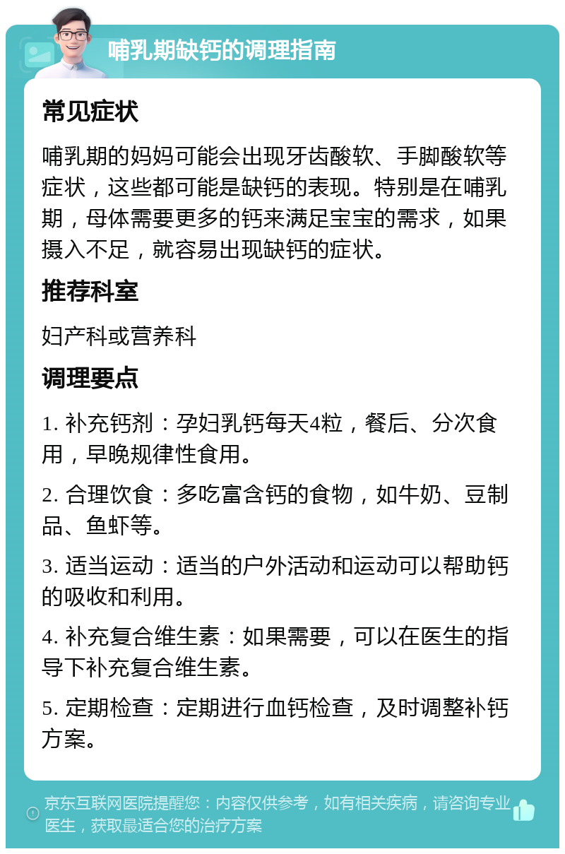 哺乳期缺钙的调理指南 常见症状 哺乳期的妈妈可能会出现牙齿酸软、手脚酸软等症状，这些都可能是缺钙的表现。特别是在哺乳期，母体需要更多的钙来满足宝宝的需求，如果摄入不足，就容易出现缺钙的症状。 推荐科室 妇产科或营养科 调理要点 1. 补充钙剂：孕妇乳钙每天4粒，餐后、分次食用，早晚规律性食用。 2. 合理饮食：多吃富含钙的食物，如牛奶、豆制品、鱼虾等。 3. 适当运动：适当的户外活动和运动可以帮助钙的吸收和利用。 4. 补充复合维生素：如果需要，可以在医生的指导下补充复合维生素。 5. 定期检查：定期进行血钙检查，及时调整补钙方案。