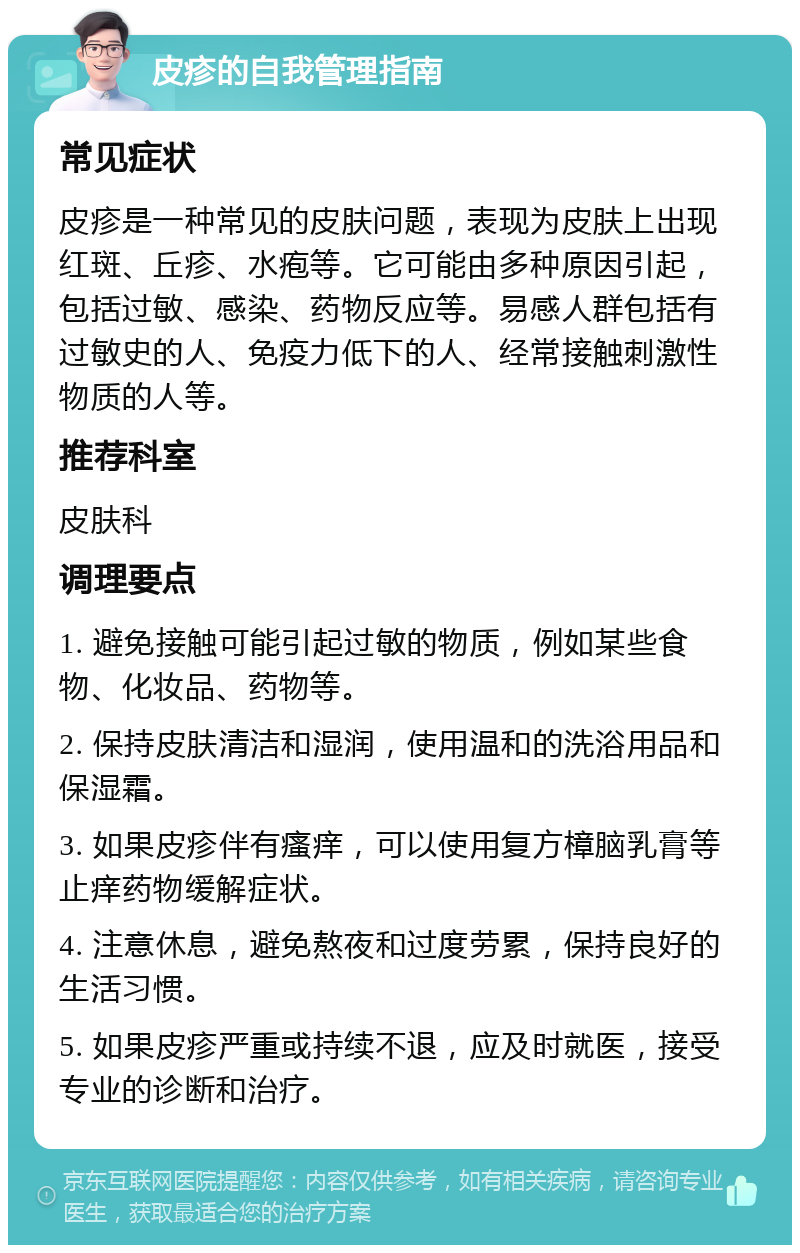 皮疹的自我管理指南 常见症状 皮疹是一种常见的皮肤问题，表现为皮肤上出现红斑、丘疹、水疱等。它可能由多种原因引起，包括过敏、感染、药物反应等。易感人群包括有过敏史的人、免疫力低下的人、经常接触刺激性物质的人等。 推荐科室 皮肤科 调理要点 1. 避免接触可能引起过敏的物质，例如某些食物、化妆品、药物等。 2. 保持皮肤清洁和湿润，使用温和的洗浴用品和保湿霜。 3. 如果皮疹伴有瘙痒，可以使用复方樟脑乳膏等止痒药物缓解症状。 4. 注意休息，避免熬夜和过度劳累，保持良好的生活习惯。 5. 如果皮疹严重或持续不退，应及时就医，接受专业的诊断和治疗。