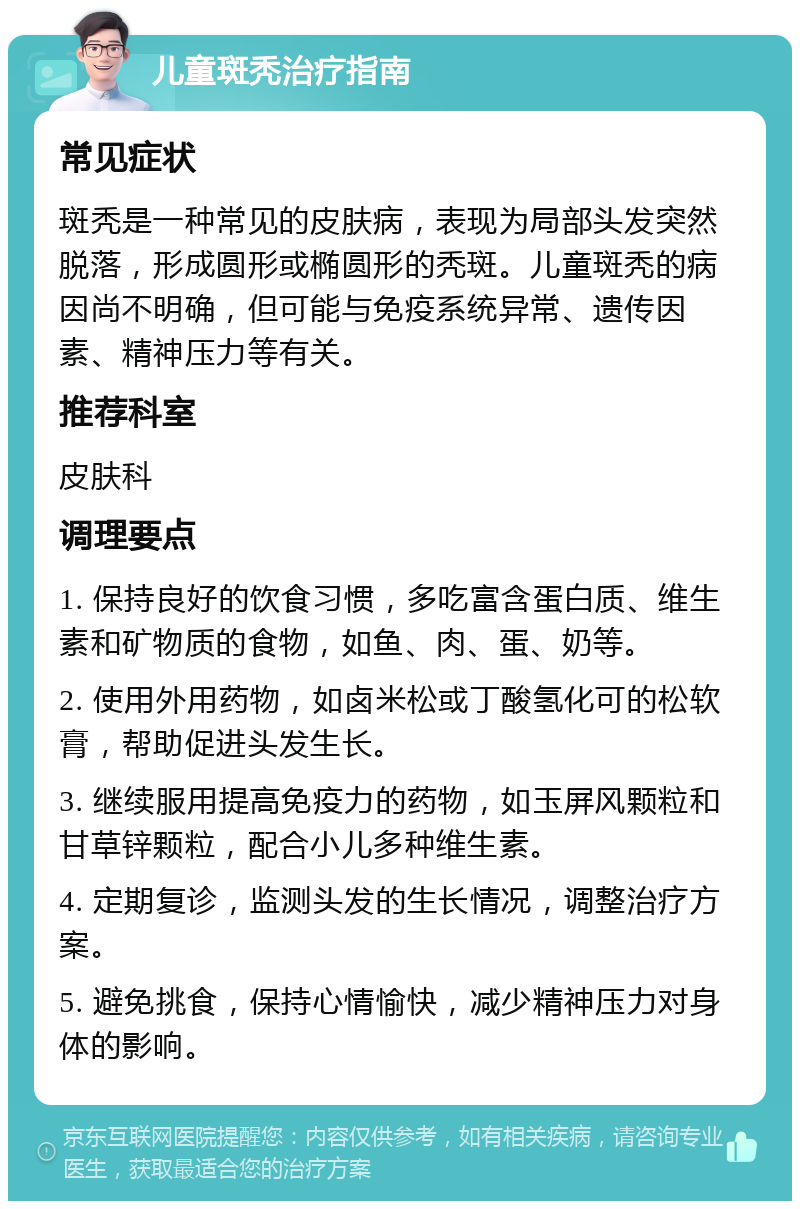 儿童斑秃治疗指南 常见症状 斑秃是一种常见的皮肤病，表现为局部头发突然脱落，形成圆形或椭圆形的秃斑。儿童斑秃的病因尚不明确，但可能与免疫系统异常、遗传因素、精神压力等有关。 推荐科室 皮肤科 调理要点 1. 保持良好的饮食习惯，多吃富含蛋白质、维生素和矿物质的食物，如鱼、肉、蛋、奶等。 2. 使用外用药物，如卤米松或丁酸氢化可的松软膏，帮助促进头发生长。 3. 继续服用提高免疫力的药物，如玉屏风颗粒和甘草锌颗粒，配合小儿多种维生素。 4. 定期复诊，监测头发的生长情况，调整治疗方案。 5. 避免挑食，保持心情愉快，减少精神压力对身体的影响。