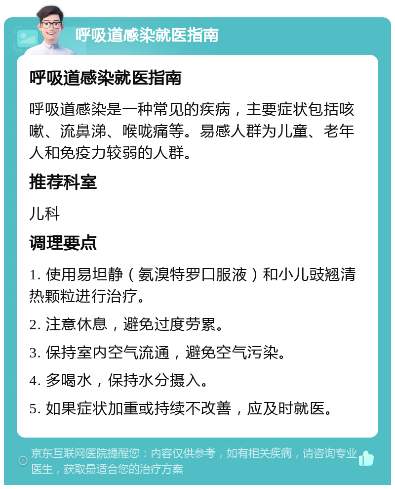 呼吸道感染就医指南 呼吸道感染就医指南 呼吸道感染是一种常见的疾病，主要症状包括咳嗽、流鼻涕、喉咙痛等。易感人群为儿童、老年人和免疫力较弱的人群。 推荐科室 儿科 调理要点 1. 使用易坦静（氨溴特罗口服液）和小儿豉翘清热颗粒进行治疗。 2. 注意休息，避免过度劳累。 3. 保持室内空气流通，避免空气污染。 4. 多喝水，保持水分摄入。 5. 如果症状加重或持续不改善，应及时就医。