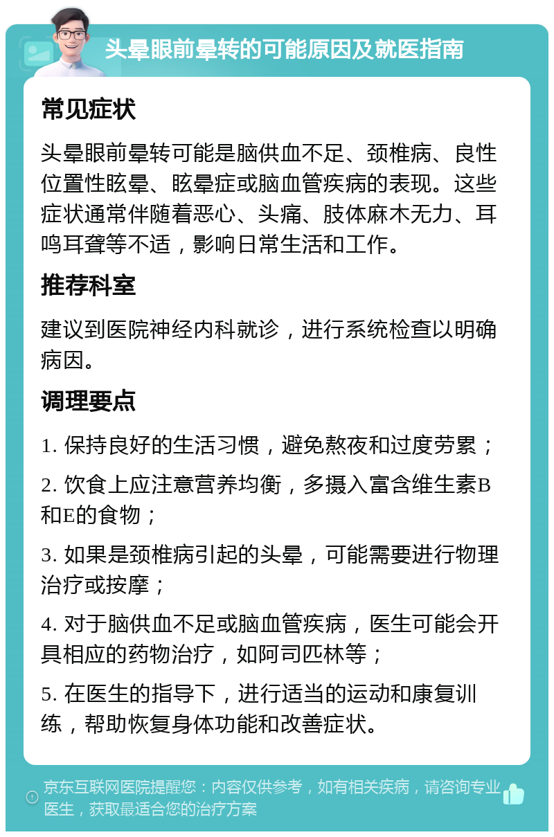 头晕眼前晕转的可能原因及就医指南 常见症状 头晕眼前晕转可能是脑供血不足、颈椎病、良性位置性眩晕、眩晕症或脑血管疾病的表现。这些症状通常伴随着恶心、头痛、肢体麻木无力、耳鸣耳聋等不适，影响日常生活和工作。 推荐科室 建议到医院神经内科就诊，进行系统检查以明确病因。 调理要点 1. 保持良好的生活习惯，避免熬夜和过度劳累； 2. 饮食上应注意营养均衡，多摄入富含维生素B和E的食物； 3. 如果是颈椎病引起的头晕，可能需要进行物理治疗或按摩； 4. 对于脑供血不足或脑血管疾病，医生可能会开具相应的药物治疗，如阿司匹林等； 5. 在医生的指导下，进行适当的运动和康复训练，帮助恢复身体功能和改善症状。