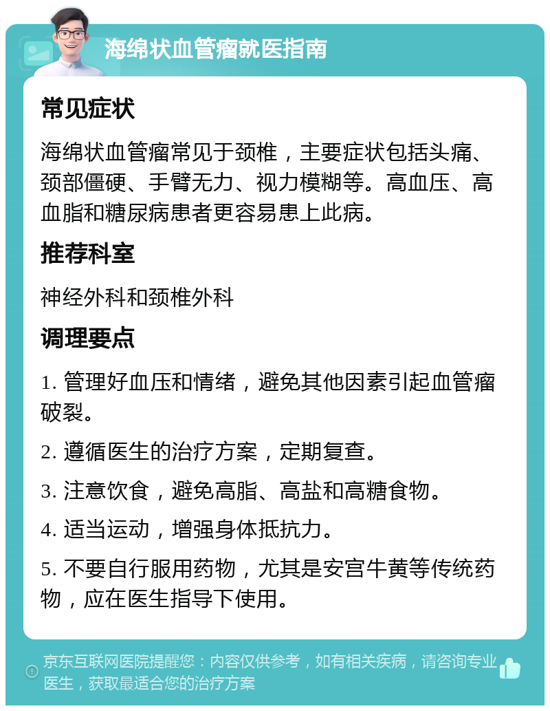 海绵状血管瘤就医指南 常见症状 海绵状血管瘤常见于颈椎，主要症状包括头痛、颈部僵硬、手臂无力、视力模糊等。高血压、高血脂和糖尿病患者更容易患上此病。 推荐科室 神经外科和颈椎外科 调理要点 1. 管理好血压和情绪，避免其他因素引起血管瘤破裂。 2. 遵循医生的治疗方案，定期复查。 3. 注意饮食，避免高脂、高盐和高糖食物。 4. 适当运动，增强身体抵抗力。 5. 不要自行服用药物，尤其是安宫牛黄等传统药物，应在医生指导下使用。