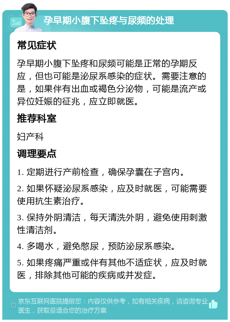 孕早期小腹下坠疼与尿频的处理 常见症状 孕早期小腹下坠疼和尿频可能是正常的孕期反应，但也可能是泌尿系感染的症状。需要注意的是，如果伴有出血或褐色分泌物，可能是流产或异位妊娠的征兆，应立即就医。 推荐科室 妇产科 调理要点 1. 定期进行产前检查，确保孕囊在子宫内。 2. 如果怀疑泌尿系感染，应及时就医，可能需要使用抗生素治疗。 3. 保持外阴清洁，每天清洗外阴，避免使用刺激性清洁剂。 4. 多喝水，避免憋尿，预防泌尿系感染。 5. 如果疼痛严重或伴有其他不适症状，应及时就医，排除其他可能的疾病或并发症。