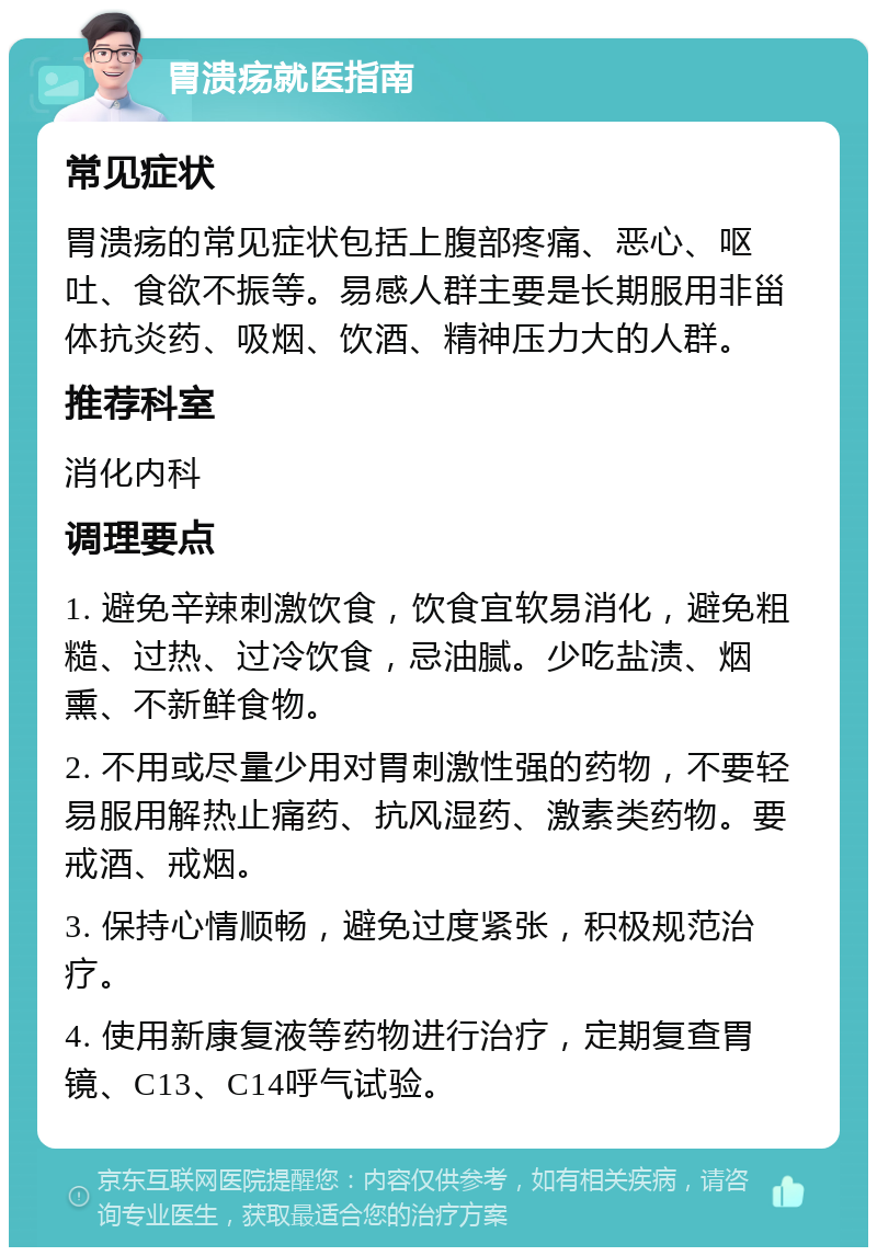 胃溃疡就医指南 常见症状 胃溃疡的常见症状包括上腹部疼痛、恶心、呕吐、食欲不振等。易感人群主要是长期服用非甾体抗炎药、吸烟、饮酒、精神压力大的人群。 推荐科室 消化内科 调理要点 1. 避免辛辣刺激饮食，饮食宜软易消化，避免粗糙、过热、过冷饮食，忌油腻。少吃盐渍、烟熏、不新鲜食物。 2. 不用或尽量少用对胃刺激性强的药物，不要轻易服用解热止痛药、抗风湿药、激素类药物。要戒酒、戒烟。 3. 保持心情顺畅，避免过度紧张，积极规范治疗。 4. 使用新康复液等药物进行治疗，定期复查胃镜、C13、C14呼气试验。