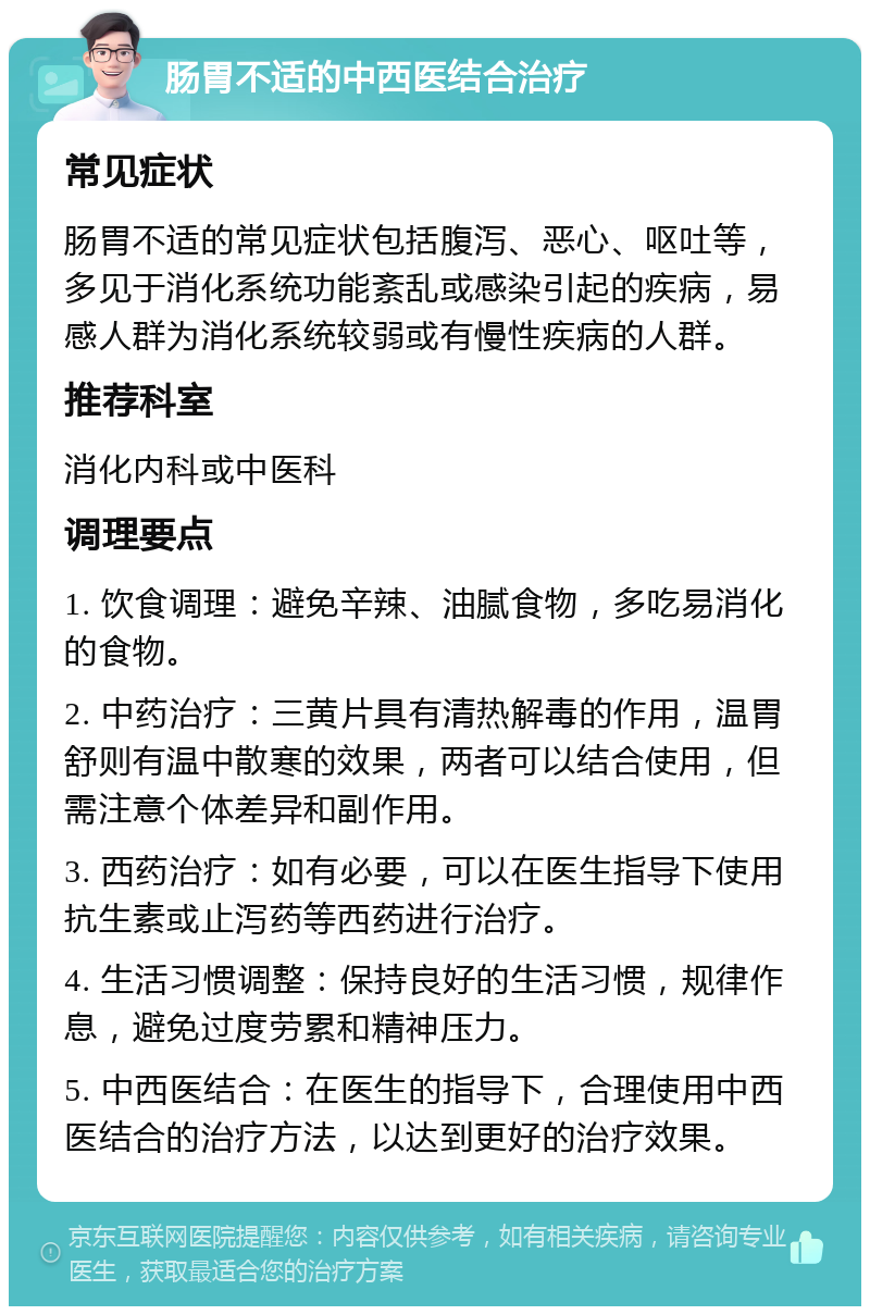 肠胃不适的中西医结合治疗 常见症状 肠胃不适的常见症状包括腹泻、恶心、呕吐等，多见于消化系统功能紊乱或感染引起的疾病，易感人群为消化系统较弱或有慢性疾病的人群。 推荐科室 消化内科或中医科 调理要点 1. 饮食调理：避免辛辣、油腻食物，多吃易消化的食物。 2. 中药治疗：三黄片具有清热解毒的作用，温胃舒则有温中散寒的效果，两者可以结合使用，但需注意个体差异和副作用。 3. 西药治疗：如有必要，可以在医生指导下使用抗生素或止泻药等西药进行治疗。 4. 生活习惯调整：保持良好的生活习惯，规律作息，避免过度劳累和精神压力。 5. 中西医结合：在医生的指导下，合理使用中西医结合的治疗方法，以达到更好的治疗效果。