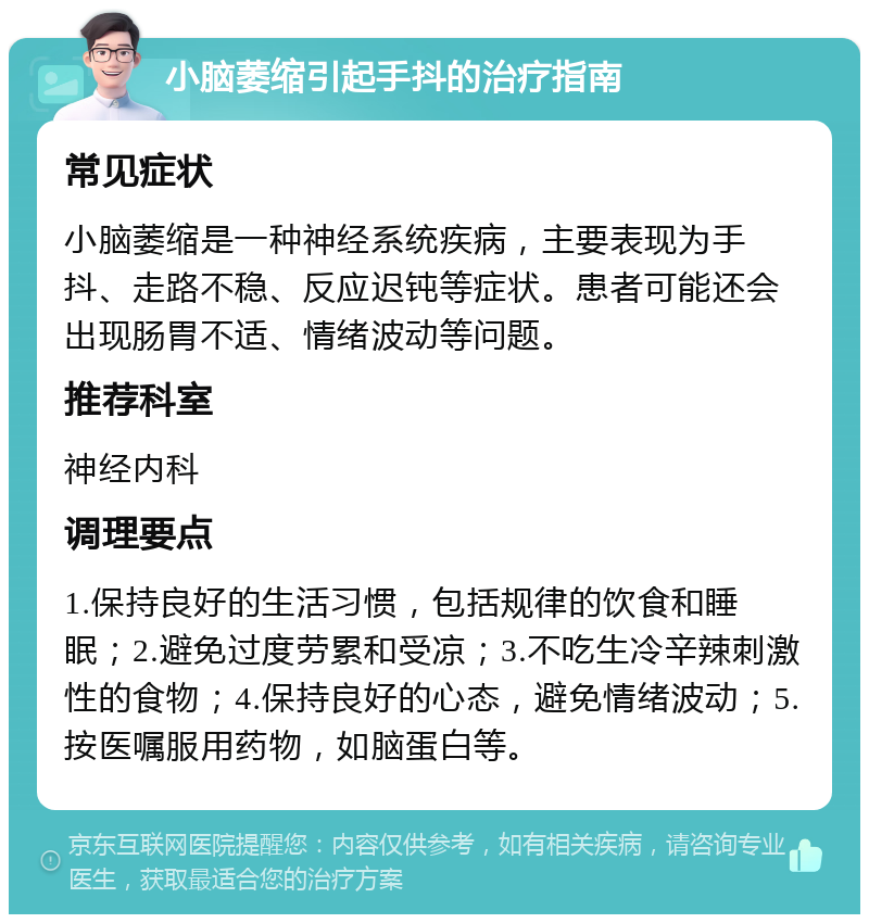 小脑萎缩引起手抖的治疗指南 常见症状 小脑萎缩是一种神经系统疾病，主要表现为手抖、走路不稳、反应迟钝等症状。患者可能还会出现肠胃不适、情绪波动等问题。 推荐科室 神经内科 调理要点 1.保持良好的生活习惯，包括规律的饮食和睡眠；2.避免过度劳累和受凉；3.不吃生冷辛辣刺激性的食物；4.保持良好的心态，避免情绪波动；5.按医嘱服用药物，如脑蛋白等。