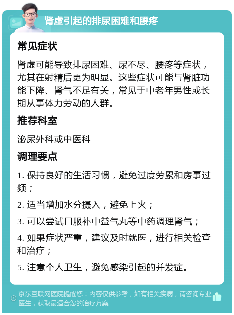 肾虚引起的排尿困难和腰疼 常见症状 肾虚可能导致排尿困难、尿不尽、腰疼等症状，尤其在射精后更为明显。这些症状可能与肾脏功能下降、肾气不足有关，常见于中老年男性或长期从事体力劳动的人群。 推荐科室 泌尿外科或中医科 调理要点 1. 保持良好的生活习惯，避免过度劳累和房事过频； 2. 适当增加水分摄入，避免上火； 3. 可以尝试口服补中益气丸等中药调理肾气； 4. 如果症状严重，建议及时就医，进行相关检查和治疗； 5. 注意个人卫生，避免感染引起的并发症。