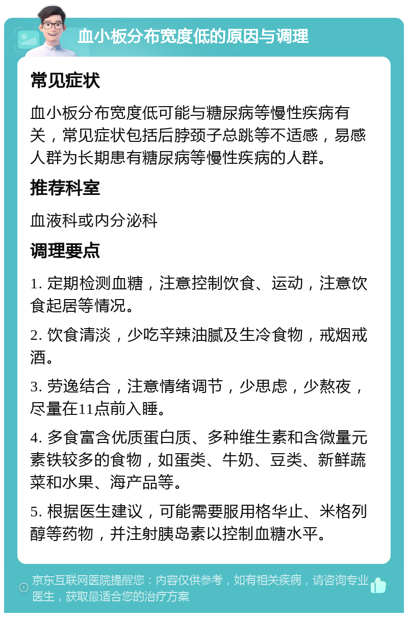 血小板分布宽度低的原因与调理 常见症状 血小板分布宽度低可能与糖尿病等慢性疾病有关，常见症状包括后脖颈子总跳等不适感，易感人群为长期患有糖尿病等慢性疾病的人群。 推荐科室 血液科或内分泌科 调理要点 1. 定期检测血糖，注意控制饮食、运动，注意饮食起居等情况。 2. 饮食清淡，少吃辛辣油腻及生冷食物，戒烟戒酒。 3. 劳逸结合，注意情绪调节，少思虑，少熬夜，尽量在11点前入睡。 4. 多食富含优质蛋白质、多种维生素和含微量元素铁较多的食物，如蛋类、牛奶、豆类、新鲜蔬菜和水果、海产品等。 5. 根据医生建议，可能需要服用格华止、米格列醇等药物，并注射胰岛素以控制血糖水平。