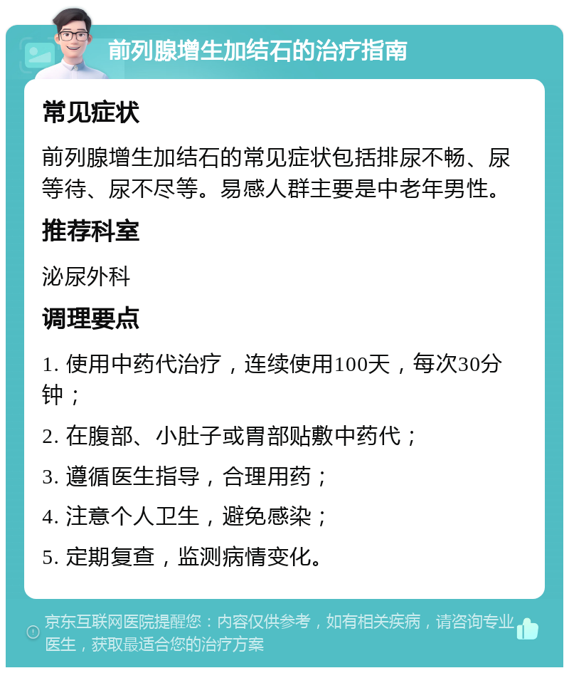 前列腺增生加结石的治疗指南 常见症状 前列腺增生加结石的常见症状包括排尿不畅、尿等待、尿不尽等。易感人群主要是中老年男性。 推荐科室 泌尿外科 调理要点 1. 使用中药代治疗，连续使用100天，每次30分钟； 2. 在腹部、小肚子或胃部贴敷中药代； 3. 遵循医生指导，合理用药； 4. 注意个人卫生，避免感染； 5. 定期复查，监测病情变化。