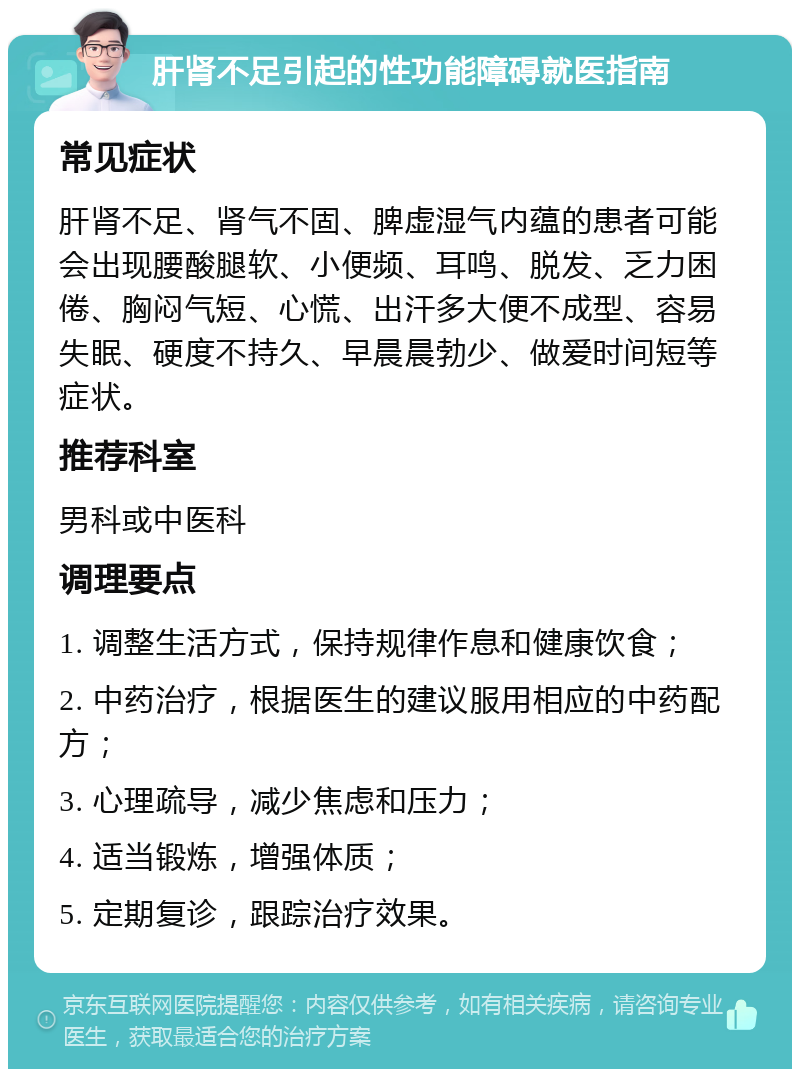 肝肾不足引起的性功能障碍就医指南 常见症状 肝肾不足、肾气不固、脾虚湿气内蕴的患者可能会出现腰酸腿软、小便频、耳鸣、脱发、乏力困倦、胸闷气短、心慌、出汗多大便不成型、容易失眠、硬度不持久、早晨晨勃少、做爱时间短等症状。 推荐科室 男科或中医科 调理要点 1. 调整生活方式，保持规律作息和健康饮食； 2. 中药治疗，根据医生的建议服用相应的中药配方； 3. 心理疏导，减少焦虑和压力； 4. 适当锻炼，增强体质； 5. 定期复诊，跟踪治疗效果。