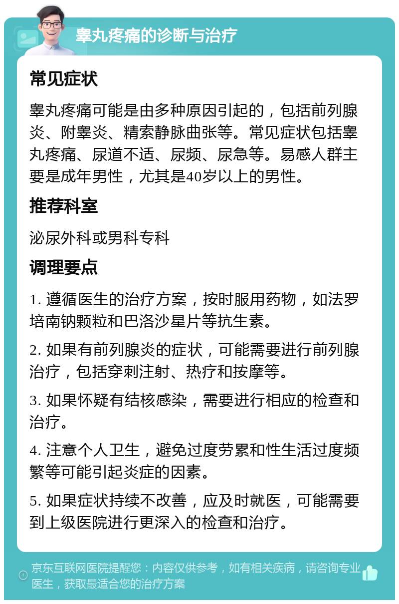 睾丸疼痛的诊断与治疗 常见症状 睾丸疼痛可能是由多种原因引起的，包括前列腺炎、附睾炎、精索静脉曲张等。常见症状包括睾丸疼痛、尿道不适、尿频、尿急等。易感人群主要是成年男性，尤其是40岁以上的男性。 推荐科室 泌尿外科或男科专科 调理要点 1. 遵循医生的治疗方案，按时服用药物，如法罗培南钠颗粒和巴洛沙星片等抗生素。 2. 如果有前列腺炎的症状，可能需要进行前列腺治疗，包括穿刺注射、热疗和按摩等。 3. 如果怀疑有结核感染，需要进行相应的检查和治疗。 4. 注意个人卫生，避免过度劳累和性生活过度频繁等可能引起炎症的因素。 5. 如果症状持续不改善，应及时就医，可能需要到上级医院进行更深入的检查和治疗。