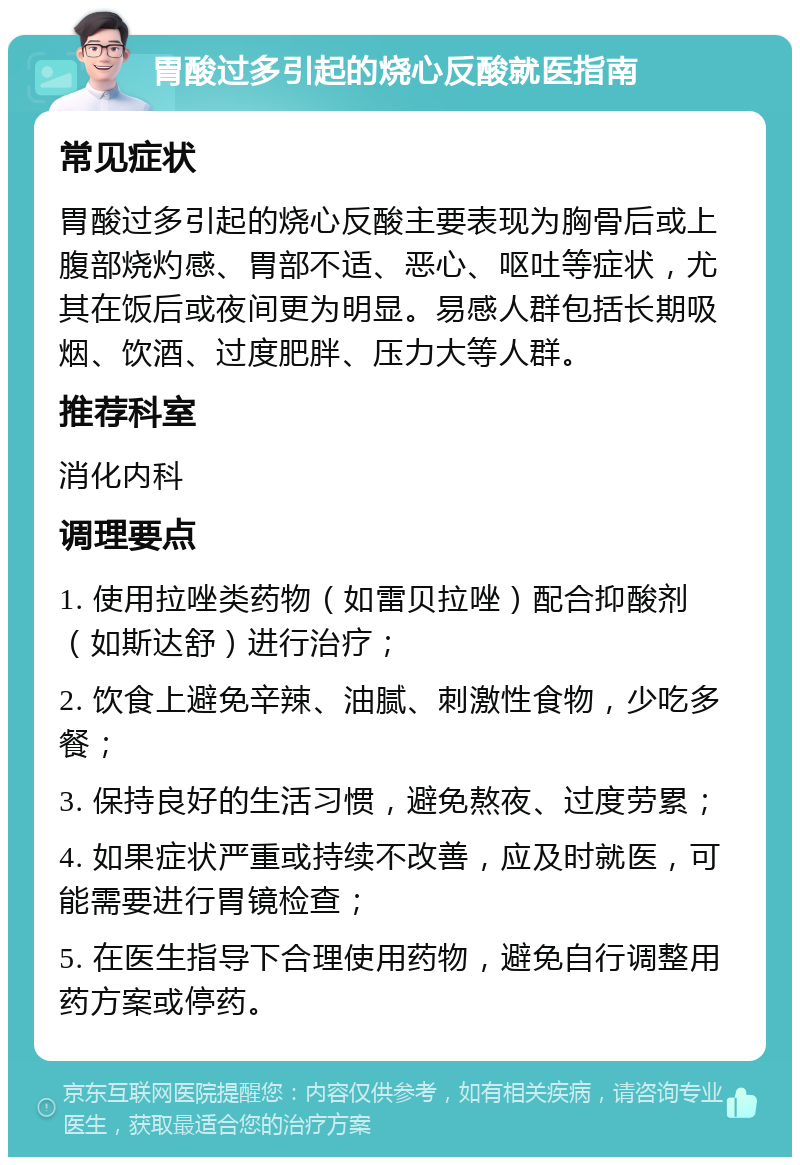 胃酸过多引起的烧心反酸就医指南 常见症状 胃酸过多引起的烧心反酸主要表现为胸骨后或上腹部烧灼感、胃部不适、恶心、呕吐等症状，尤其在饭后或夜间更为明显。易感人群包括长期吸烟、饮酒、过度肥胖、压力大等人群。 推荐科室 消化内科 调理要点 1. 使用拉唑类药物（如雷贝拉唑）配合抑酸剂（如斯达舒）进行治疗； 2. 饮食上避免辛辣、油腻、刺激性食物，少吃多餐； 3. 保持良好的生活习惯，避免熬夜、过度劳累； 4. 如果症状严重或持续不改善，应及时就医，可能需要进行胃镜检查； 5. 在医生指导下合理使用药物，避免自行调整用药方案或停药。