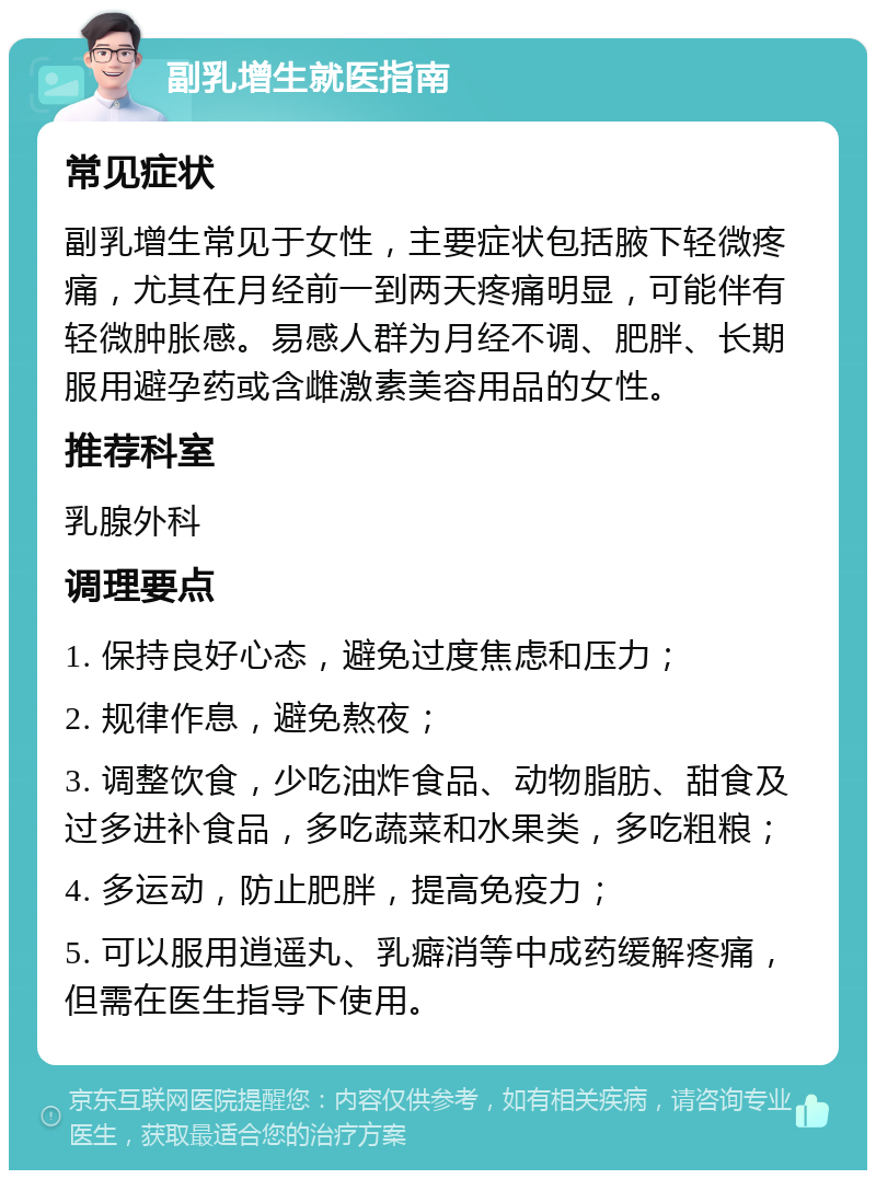 副乳增生就医指南 常见症状 副乳增生常见于女性，主要症状包括腋下轻微疼痛，尤其在月经前一到两天疼痛明显，可能伴有轻微肿胀感。易感人群为月经不调、肥胖、长期服用避孕药或含雌激素美容用品的女性。 推荐科室 乳腺外科 调理要点 1. 保持良好心态，避免过度焦虑和压力； 2. 规律作息，避免熬夜； 3. 调整饮食，少吃油炸食品、动物脂肪、甜食及过多进补食品，多吃蔬菜和水果类，多吃粗粮； 4. 多运动，防止肥胖，提高免疫力； 5. 可以服用逍遥丸、乳癖消等中成药缓解疼痛，但需在医生指导下使用。