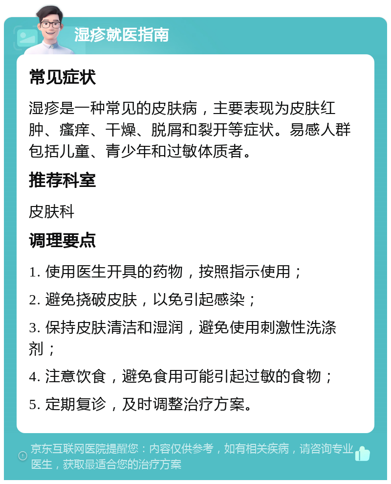 湿疹就医指南 常见症状 湿疹是一种常见的皮肤病，主要表现为皮肤红肿、瘙痒、干燥、脱屑和裂开等症状。易感人群包括儿童、青少年和过敏体质者。 推荐科室 皮肤科 调理要点 1. 使用医生开具的药物，按照指示使用； 2. 避免挠破皮肤，以免引起感染； 3. 保持皮肤清洁和湿润，避免使用刺激性洗涤剂； 4. 注意饮食，避免食用可能引起过敏的食物； 5. 定期复诊，及时调整治疗方案。