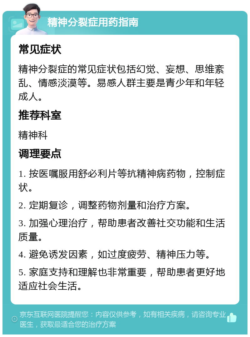 精神分裂症用药指南 常见症状 精神分裂症的常见症状包括幻觉、妄想、思维紊乱、情感淡漠等。易感人群主要是青少年和年轻成人。 推荐科室 精神科 调理要点 1. 按医嘱服用舒必利片等抗精神病药物，控制症状。 2. 定期复诊，调整药物剂量和治疗方案。 3. 加强心理治疗，帮助患者改善社交功能和生活质量。 4. 避免诱发因素，如过度疲劳、精神压力等。 5. 家庭支持和理解也非常重要，帮助患者更好地适应社会生活。