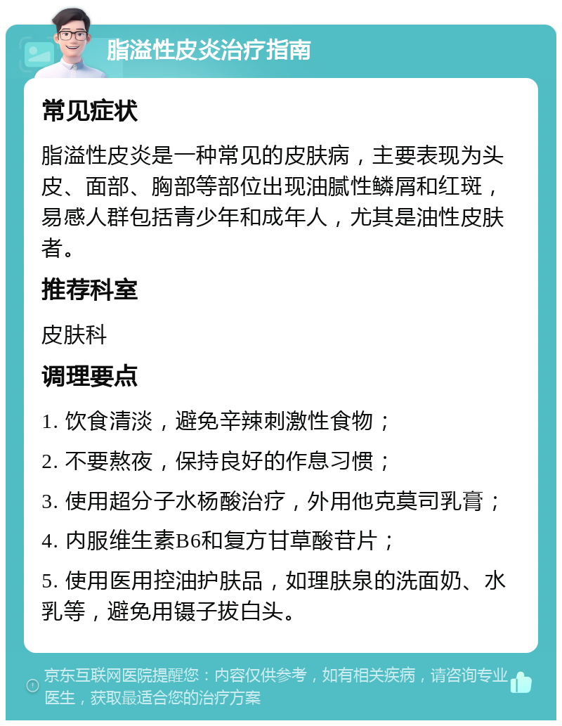 脂溢性皮炎治疗指南 常见症状 脂溢性皮炎是一种常见的皮肤病，主要表现为头皮、面部、胸部等部位出现油腻性鳞屑和红斑，易感人群包括青少年和成年人，尤其是油性皮肤者。 推荐科室 皮肤科 调理要点 1. 饮食清淡，避免辛辣刺激性食物； 2. 不要熬夜，保持良好的作息习惯； 3. 使用超分子水杨酸治疗，外用他克莫司乳膏； 4. 内服维生素B6和复方甘草酸苷片； 5. 使用医用控油护肤品，如理肤泉的洗面奶、水乳等，避免用镊子拔白头。