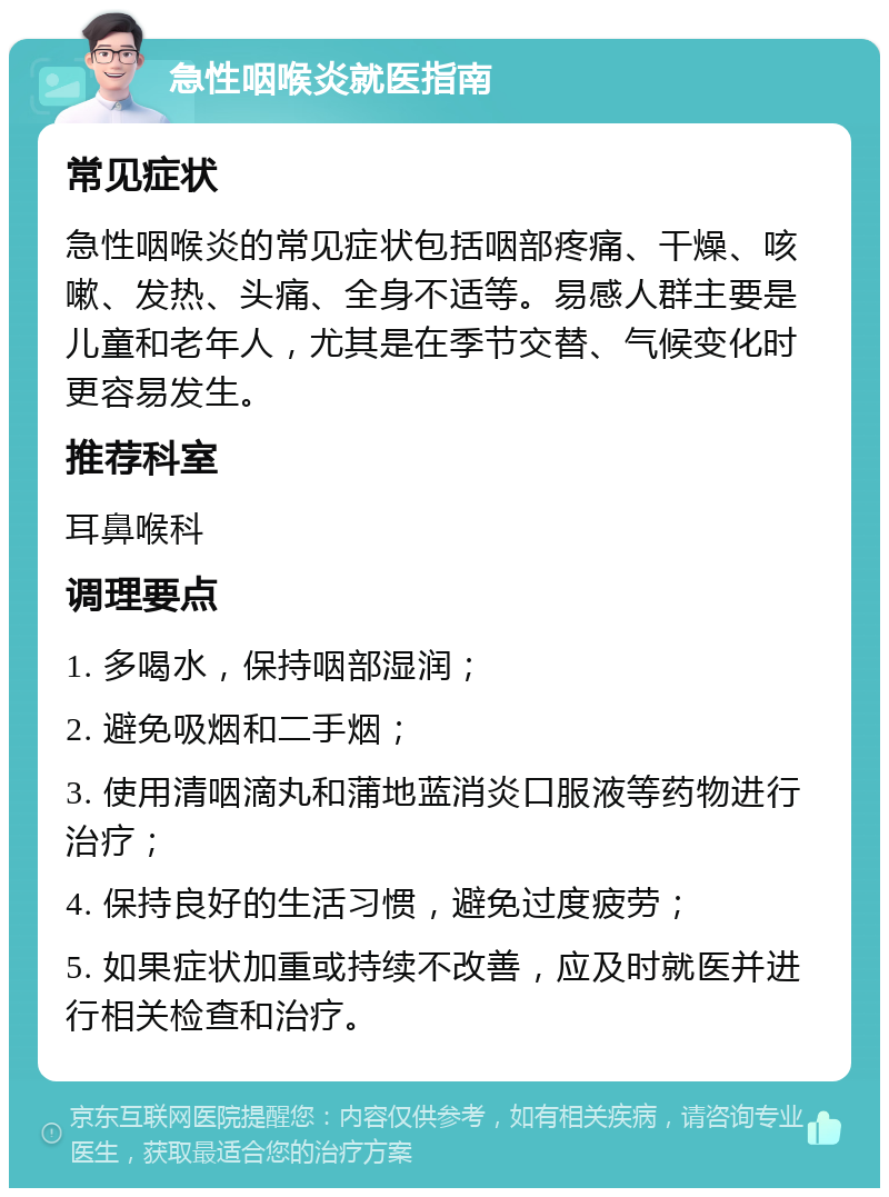 急性咽喉炎就医指南 常见症状 急性咽喉炎的常见症状包括咽部疼痛、干燥、咳嗽、发热、头痛、全身不适等。易感人群主要是儿童和老年人，尤其是在季节交替、气候变化时更容易发生。 推荐科室 耳鼻喉科 调理要点 1. 多喝水，保持咽部湿润； 2. 避免吸烟和二手烟； 3. 使用清咽滴丸和蒲地蓝消炎口服液等药物进行治疗； 4. 保持良好的生活习惯，避免过度疲劳； 5. 如果症状加重或持续不改善，应及时就医并进行相关检查和治疗。