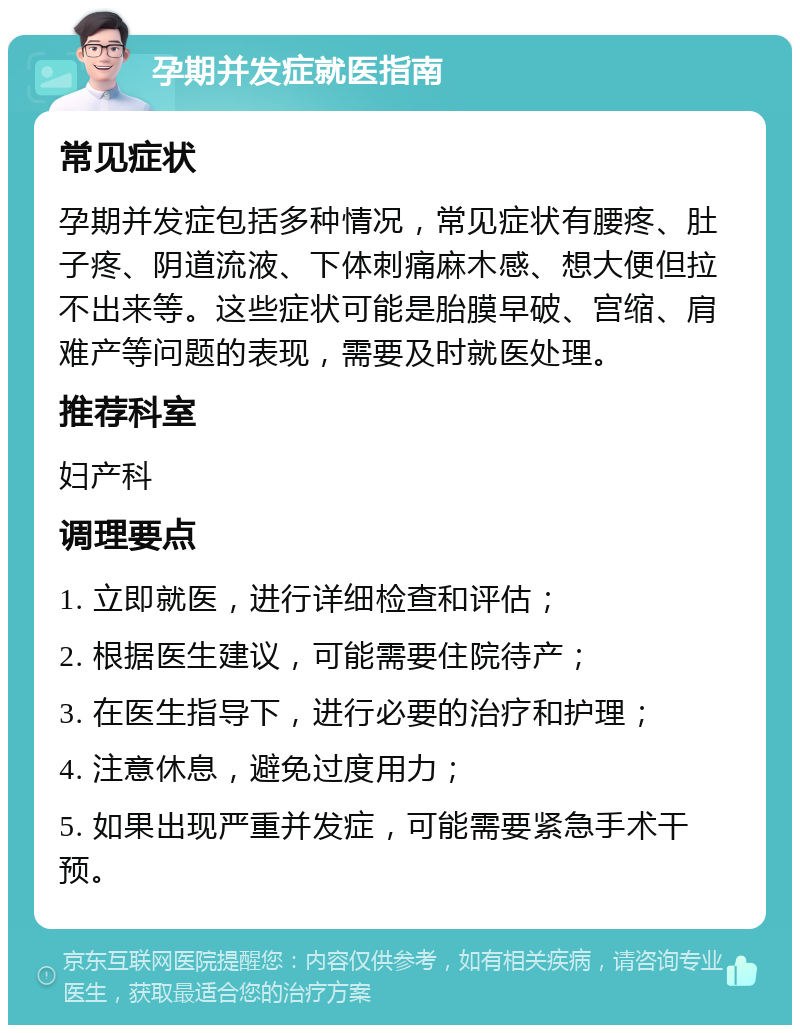 孕期并发症就医指南 常见症状 孕期并发症包括多种情况，常见症状有腰疼、肚子疼、阴道流液、下体刺痛麻木感、想大便但拉不出来等。这些症状可能是胎膜早破、宫缩、肩难产等问题的表现，需要及时就医处理。 推荐科室 妇产科 调理要点 1. 立即就医，进行详细检查和评估； 2. 根据医生建议，可能需要住院待产； 3. 在医生指导下，进行必要的治疗和护理； 4. 注意休息，避免过度用力； 5. 如果出现严重并发症，可能需要紧急手术干预。