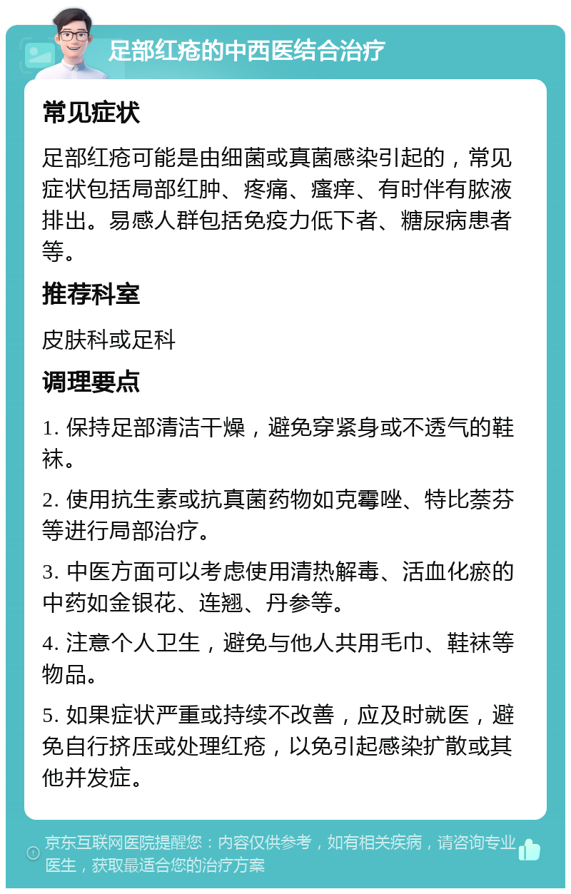 足部红疮的中西医结合治疗 常见症状 足部红疮可能是由细菌或真菌感染引起的，常见症状包括局部红肿、疼痛、瘙痒、有时伴有脓液排出。易感人群包括免疫力低下者、糖尿病患者等。 推荐科室 皮肤科或足科 调理要点 1. 保持足部清洁干燥，避免穿紧身或不透气的鞋袜。 2. 使用抗生素或抗真菌药物如克霉唑、特比萘芬等进行局部治疗。 3. 中医方面可以考虑使用清热解毒、活血化瘀的中药如金银花、连翘、丹参等。 4. 注意个人卫生，避免与他人共用毛巾、鞋袜等物品。 5. 如果症状严重或持续不改善，应及时就医，避免自行挤压或处理红疮，以免引起感染扩散或其他并发症。