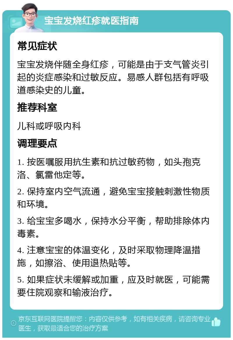 宝宝发烧红疹就医指南 常见症状 宝宝发烧伴随全身红疹，可能是由于支气管炎引起的炎症感染和过敏反应。易感人群包括有呼吸道感染史的儿童。 推荐科室 儿科或呼吸内科 调理要点 1. 按医嘱服用抗生素和抗过敏药物，如头孢克洛、氯雷他定等。 2. 保持室内空气流通，避免宝宝接触刺激性物质和环境。 3. 给宝宝多喝水，保持水分平衡，帮助排除体内毒素。 4. 注意宝宝的体温变化，及时采取物理降温措施，如擦浴、使用退热贴等。 5. 如果症状未缓解或加重，应及时就医，可能需要住院观察和输液治疗。