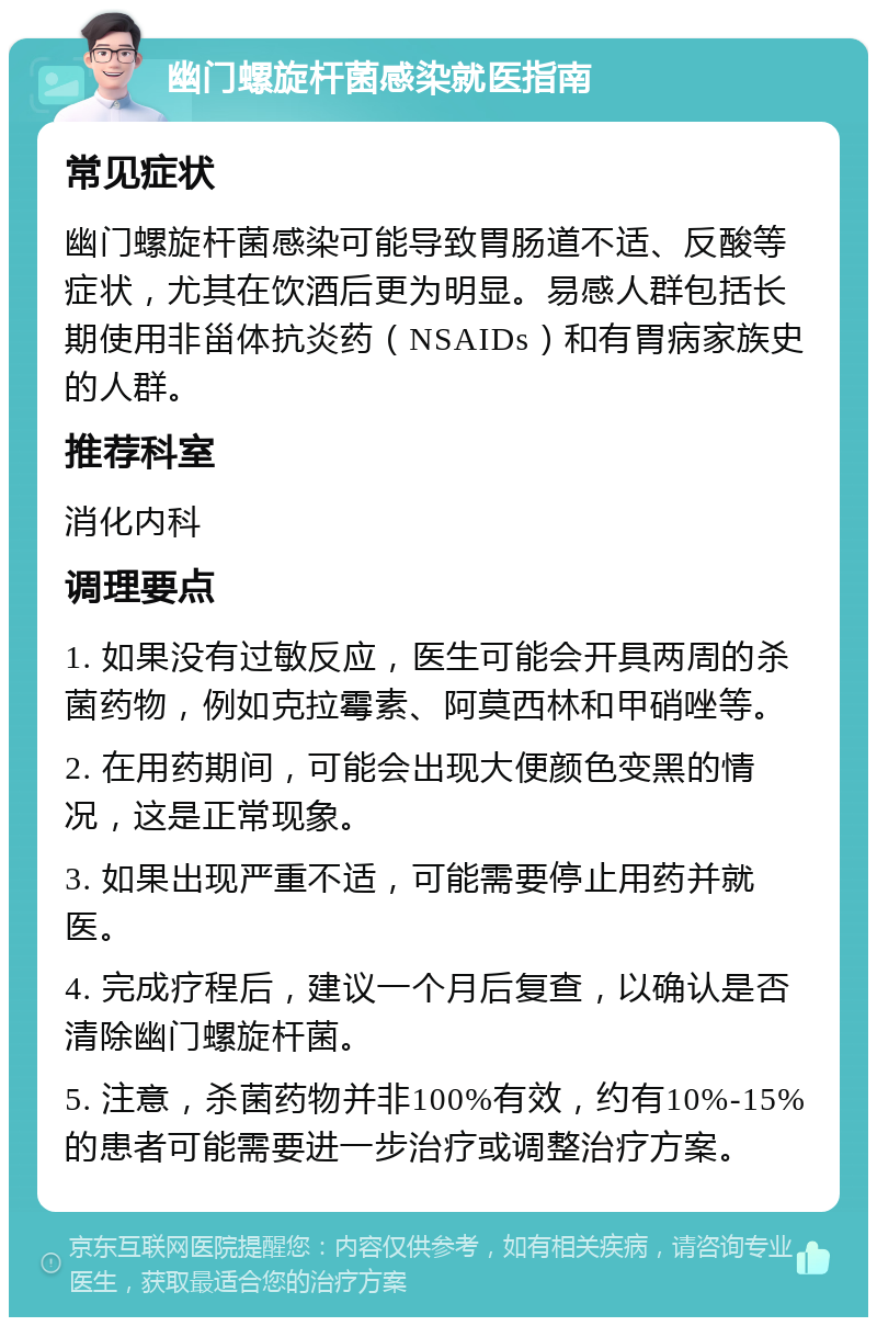 幽门螺旋杆菌感染就医指南 常见症状 幽门螺旋杆菌感染可能导致胃肠道不适、反酸等症状，尤其在饮酒后更为明显。易感人群包括长期使用非甾体抗炎药（NSAIDs）和有胃病家族史的人群。 推荐科室 消化内科 调理要点 1. 如果没有过敏反应，医生可能会开具两周的杀菌药物，例如克拉霉素、阿莫西林和甲硝唑等。 2. 在用药期间，可能会出现大便颜色变黑的情况，这是正常现象。 3. 如果出现严重不适，可能需要停止用药并就医。 4. 完成疗程后，建议一个月后复查，以确认是否清除幽门螺旋杆菌。 5. 注意，杀菌药物并非100%有效，约有10%-15%的患者可能需要进一步治疗或调整治疗方案。