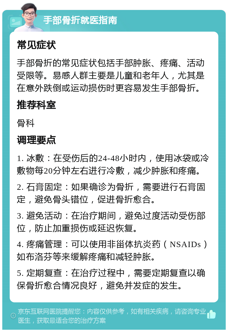 手部骨折就医指南 常见症状 手部骨折的常见症状包括手部肿胀、疼痛、活动受限等。易感人群主要是儿童和老年人，尤其是在意外跌倒或运动损伤时更容易发生手部骨折。 推荐科室 骨科 调理要点 1. 冰敷：在受伤后的24-48小时内，使用冰袋或冷敷物每20分钟左右进行冷敷，减少肿胀和疼痛。 2. 石膏固定：如果确诊为骨折，需要进行石膏固定，避免骨头错位，促进骨折愈合。 3. 避免活动：在治疗期间，避免过度活动受伤部位，防止加重损伤或延迟恢复。 4. 疼痛管理：可以使用非甾体抗炎药（NSAIDs）如布洛芬等来缓解疼痛和减轻肿胀。 5. 定期复查：在治疗过程中，需要定期复查以确保骨折愈合情况良好，避免并发症的发生。