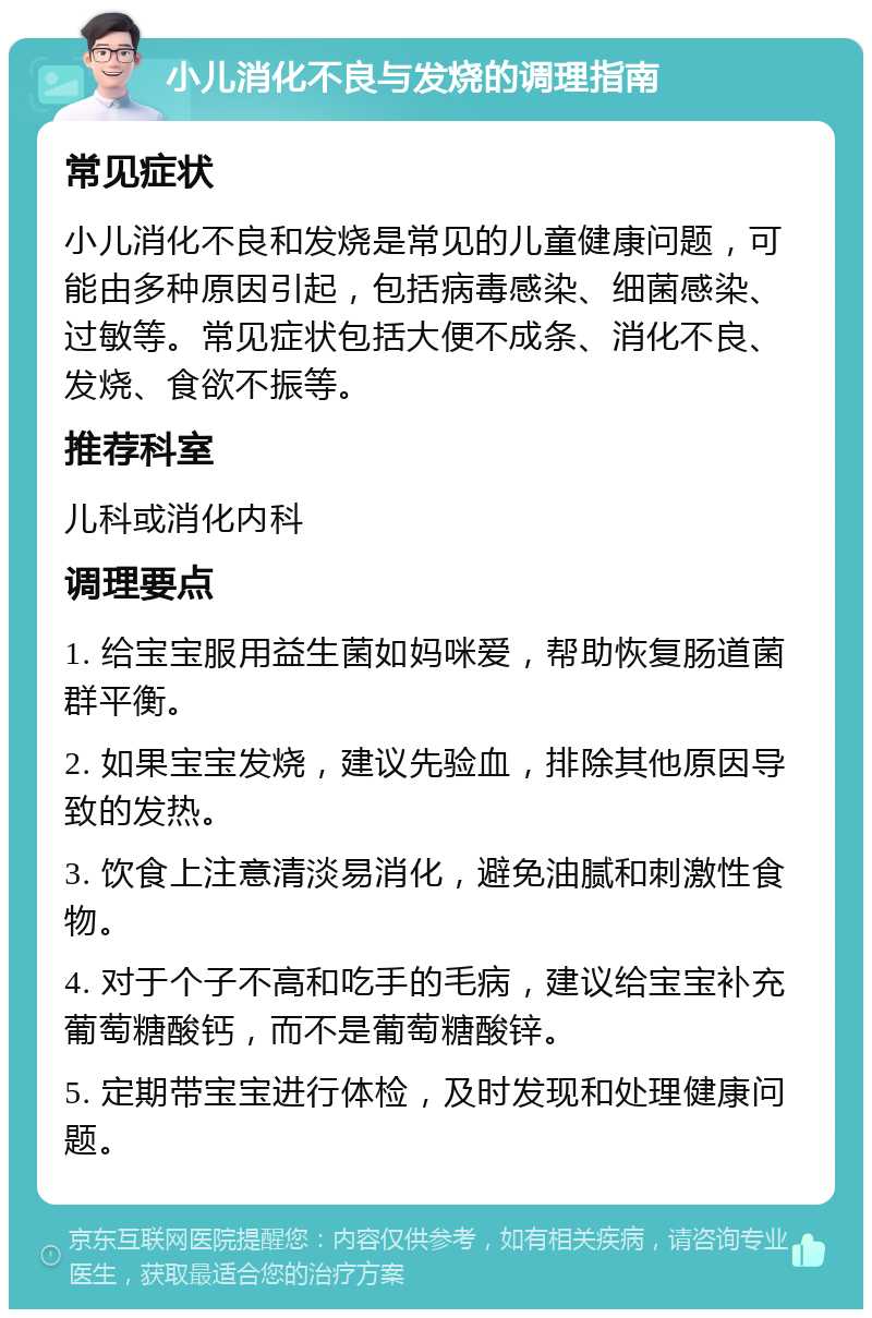 小儿消化不良与发烧的调理指南 常见症状 小儿消化不良和发烧是常见的儿童健康问题，可能由多种原因引起，包括病毒感染、细菌感染、过敏等。常见症状包括大便不成条、消化不良、发烧、食欲不振等。 推荐科室 儿科或消化内科 调理要点 1. 给宝宝服用益生菌如妈咪爱，帮助恢复肠道菌群平衡。 2. 如果宝宝发烧，建议先验血，排除其他原因导致的发热。 3. 饮食上注意清淡易消化，避免油腻和刺激性食物。 4. 对于个子不高和吃手的毛病，建议给宝宝补充葡萄糖酸钙，而不是葡萄糖酸锌。 5. 定期带宝宝进行体检，及时发现和处理健康问题。