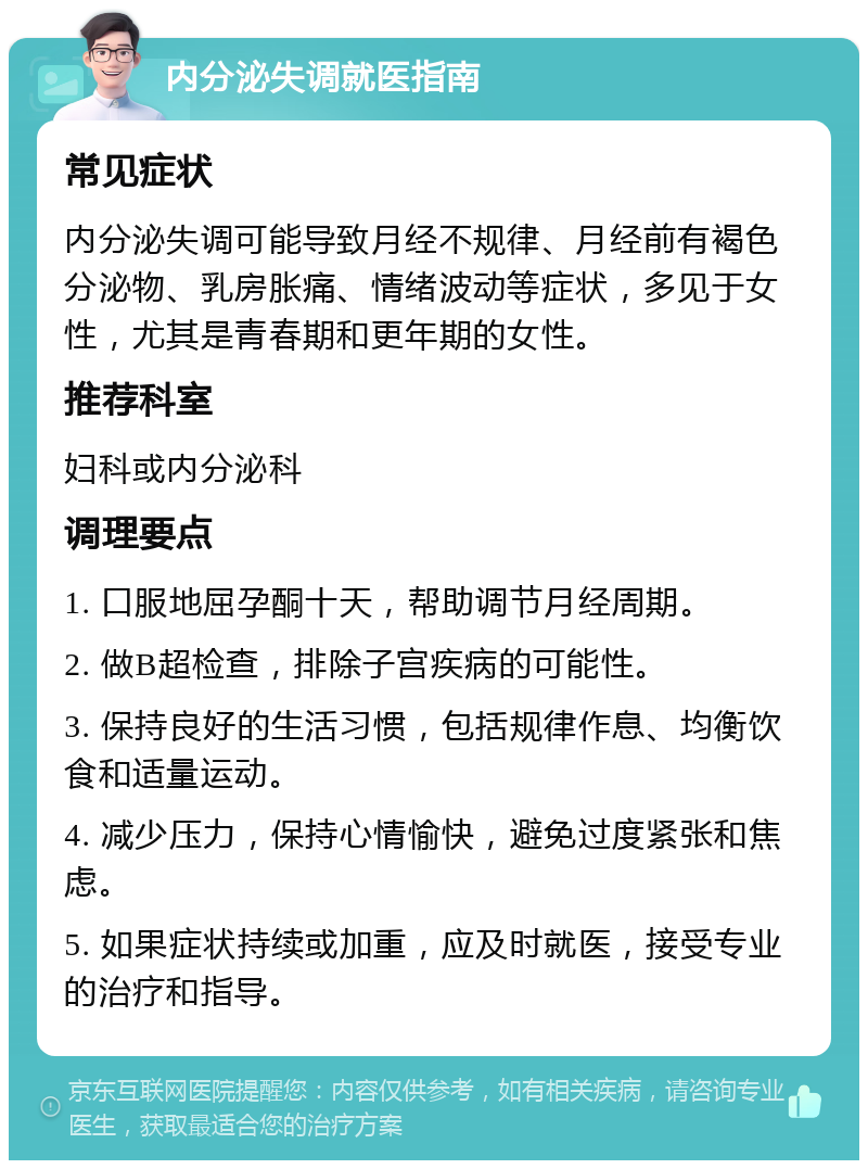 内分泌失调就医指南 常见症状 内分泌失调可能导致月经不规律、月经前有褐色分泌物、乳房胀痛、情绪波动等症状，多见于女性，尤其是青春期和更年期的女性。 推荐科室 妇科或内分泌科 调理要点 1. 口服地屈孕酮十天，帮助调节月经周期。 2. 做B超检查，排除子宫疾病的可能性。 3. 保持良好的生活习惯，包括规律作息、均衡饮食和适量运动。 4. 减少压力，保持心情愉快，避免过度紧张和焦虑。 5. 如果症状持续或加重，应及时就医，接受专业的治疗和指导。