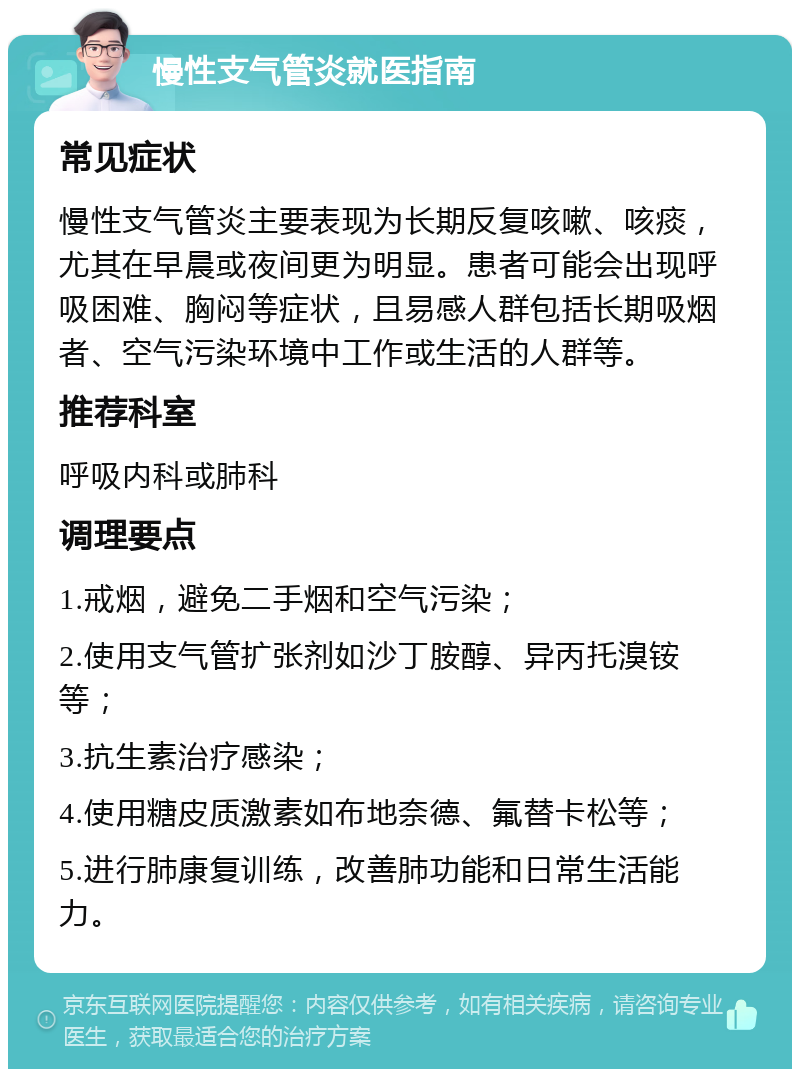 慢性支气管炎就医指南 常见症状 慢性支气管炎主要表现为长期反复咳嗽、咳痰，尤其在早晨或夜间更为明显。患者可能会出现呼吸困难、胸闷等症状，且易感人群包括长期吸烟者、空气污染环境中工作或生活的人群等。 推荐科室 呼吸内科或肺科 调理要点 1.戒烟，避免二手烟和空气污染； 2.使用支气管扩张剂如沙丁胺醇、异丙托溴铵等； 3.抗生素治疗感染； 4.使用糖皮质激素如布地奈德、氟替卡松等； 5.进行肺康复训练，改善肺功能和日常生活能力。