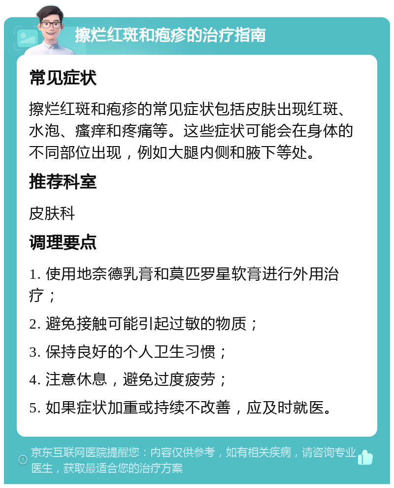 擦烂红斑和疱疹的治疗指南 常见症状 擦烂红斑和疱疹的常见症状包括皮肤出现红斑、水泡、瘙痒和疼痛等。这些症状可能会在身体的不同部位出现，例如大腿内侧和腋下等处。 推荐科室 皮肤科 调理要点 1. 使用地奈德乳膏和莫匹罗星软膏进行外用治疗； 2. 避免接触可能引起过敏的物质； 3. 保持良好的个人卫生习惯； 4. 注意休息，避免过度疲劳； 5. 如果症状加重或持续不改善，应及时就医。