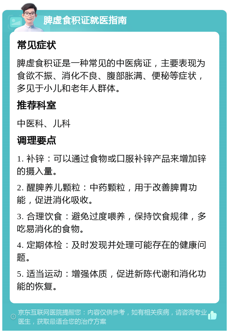 脾虚食积证就医指南 常见症状 脾虚食积证是一种常见的中医病证，主要表现为食欲不振、消化不良、腹部胀满、便秘等症状，多见于小儿和老年人群体。 推荐科室 中医科、儿科 调理要点 1. 补锌：可以通过食物或口服补锌产品来增加锌的摄入量。 2. 醒脾养儿颗粒：中药颗粒，用于改善脾胃功能，促进消化吸收。 3. 合理饮食：避免过度喂养，保持饮食规律，多吃易消化的食物。 4. 定期体检：及时发现并处理可能存在的健康问题。 5. 适当运动：增强体质，促进新陈代谢和消化功能的恢复。