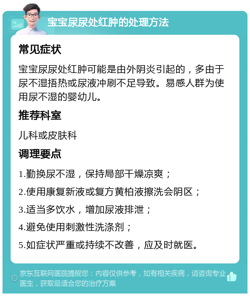 宝宝尿尿处红肿的处理方法 常见症状 宝宝尿尿处红肿可能是由外阴炎引起的，多由于尿不湿捂热或尿液冲刷不足导致。易感人群为使用尿不湿的婴幼儿。 推荐科室 儿科或皮肤科 调理要点 1.勤换尿不湿，保持局部干燥凉爽； 2.使用康复新液或复方黄柏液擦洗会阴区； 3.适当多饮水，增加尿液排泄； 4.避免使用刺激性洗涤剂； 5.如症状严重或持续不改善，应及时就医。