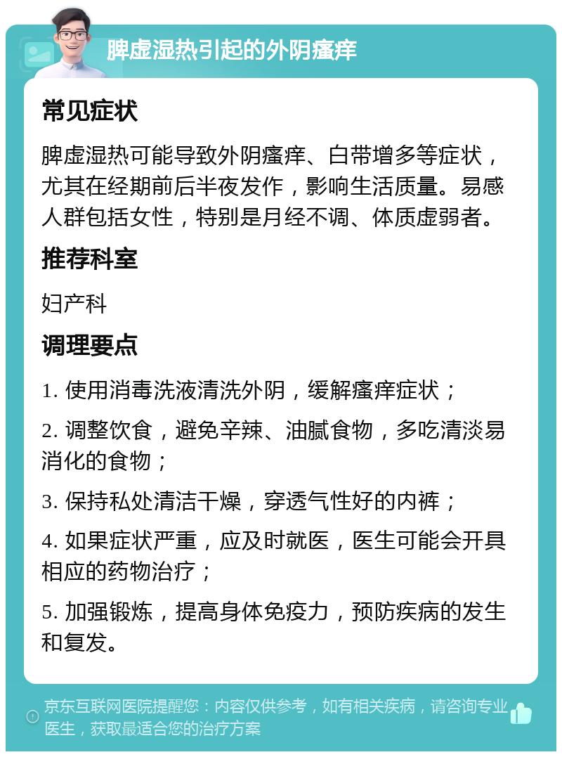 脾虚湿热引起的外阴瘙痒 常见症状 脾虚湿热可能导致外阴瘙痒、白带增多等症状，尤其在经期前后半夜发作，影响生活质量。易感人群包括女性，特别是月经不调、体质虚弱者。 推荐科室 妇产科 调理要点 1. 使用消毒洗液清洗外阴，缓解瘙痒症状； 2. 调整饮食，避免辛辣、油腻食物，多吃清淡易消化的食物； 3. 保持私处清洁干燥，穿透气性好的内裤； 4. 如果症状严重，应及时就医，医生可能会开具相应的药物治疗； 5. 加强锻炼，提高身体免疫力，预防疾病的发生和复发。