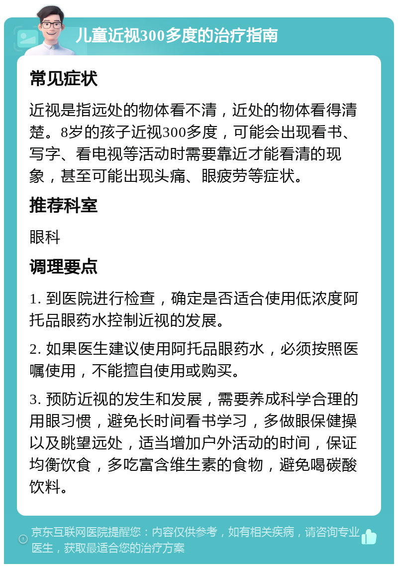 儿童近视300多度的治疗指南 常见症状 近视是指远处的物体看不清，近处的物体看得清楚。8岁的孩子近视300多度，可能会出现看书、写字、看电视等活动时需要靠近才能看清的现象，甚至可能出现头痛、眼疲劳等症状。 推荐科室 眼科 调理要点 1. 到医院进行检查，确定是否适合使用低浓度阿托品眼药水控制近视的发展。 2. 如果医生建议使用阿托品眼药水，必须按照医嘱使用，不能擅自使用或购买。 3. 预防近视的发生和发展，需要养成科学合理的用眼习惯，避免长时间看书学习，多做眼保健操以及眺望远处，适当增加户外活动的时间，保证均衡饮食，多吃富含维生素的食物，避免喝碳酸饮料。