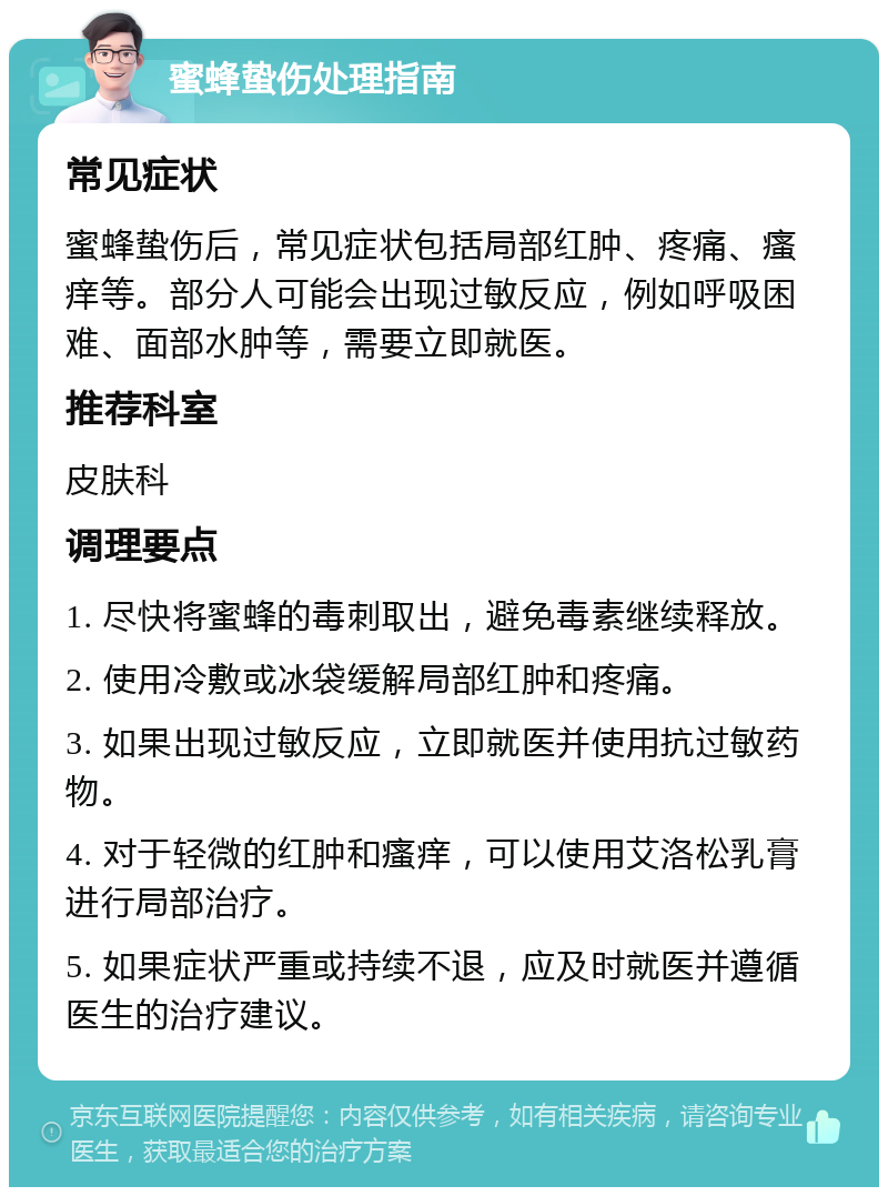 蜜蜂蛰伤处理指南 常见症状 蜜蜂蛰伤后，常见症状包括局部红肿、疼痛、瘙痒等。部分人可能会出现过敏反应，例如呼吸困难、面部水肿等，需要立即就医。 推荐科室 皮肤科 调理要点 1. 尽快将蜜蜂的毒刺取出，避免毒素继续释放。 2. 使用冷敷或冰袋缓解局部红肿和疼痛。 3. 如果出现过敏反应，立即就医并使用抗过敏药物。 4. 对于轻微的红肿和瘙痒，可以使用艾洛松乳膏进行局部治疗。 5. 如果症状严重或持续不退，应及时就医并遵循医生的治疗建议。