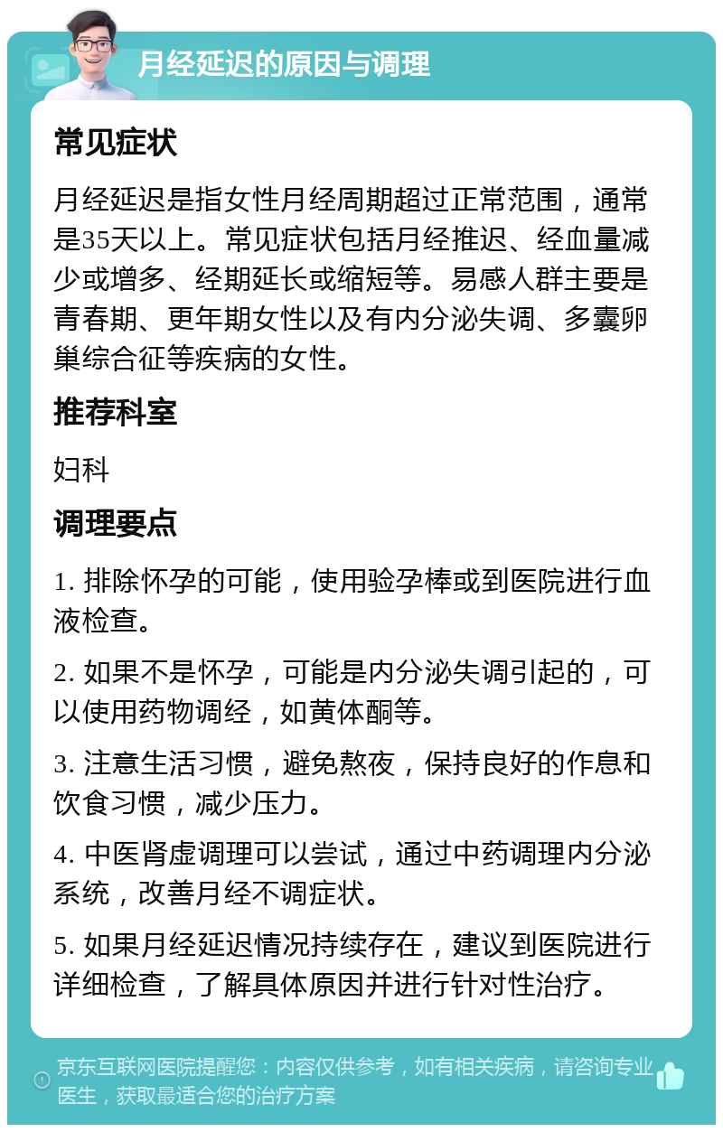 月经延迟的原因与调理 常见症状 月经延迟是指女性月经周期超过正常范围，通常是35天以上。常见症状包括月经推迟、经血量减少或增多、经期延长或缩短等。易感人群主要是青春期、更年期女性以及有内分泌失调、多囊卵巢综合征等疾病的女性。 推荐科室 妇科 调理要点 1. 排除怀孕的可能，使用验孕棒或到医院进行血液检查。 2. 如果不是怀孕，可能是内分泌失调引起的，可以使用药物调经，如黄体酮等。 3. 注意生活习惯，避免熬夜，保持良好的作息和饮食习惯，减少压力。 4. 中医肾虚调理可以尝试，通过中药调理内分泌系统，改善月经不调症状。 5. 如果月经延迟情况持续存在，建议到医院进行详细检查，了解具体原因并进行针对性治疗。