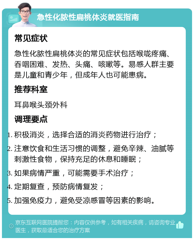 急性化脓性扁桃体炎就医指南 常见症状 急性化脓性扁桃体炎的常见症状包括喉咙疼痛、吞咽困难、发热、头痛、咳嗽等。易感人群主要是儿童和青少年，但成年人也可能患病。 推荐科室 耳鼻喉头颈外科 调理要点 积极消炎，选择合适的消炎药物进行治疗； 注意饮食和生活习惯的调整，避免辛辣、油腻等刺激性食物，保持充足的休息和睡眠； 如果病情严重，可能需要手术治疗； 定期复查，预防病情复发； 加强免疫力，避免受凉感冒等因素的影响。