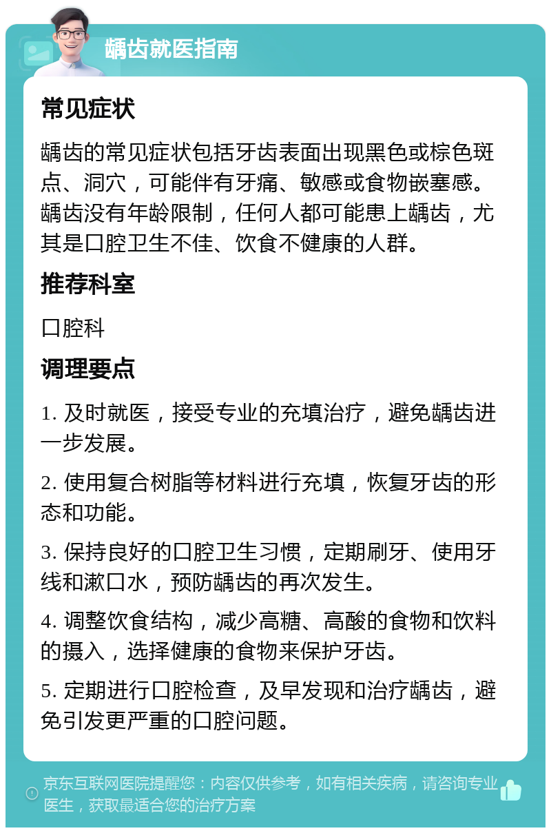 龋齿就医指南 常见症状 龋齿的常见症状包括牙齿表面出现黑色或棕色斑点、洞穴，可能伴有牙痛、敏感或食物嵌塞感。龋齿没有年龄限制，任何人都可能患上龋齿，尤其是口腔卫生不佳、饮食不健康的人群。 推荐科室 口腔科 调理要点 1. 及时就医，接受专业的充填治疗，避免龋齿进一步发展。 2. 使用复合树脂等材料进行充填，恢复牙齿的形态和功能。 3. 保持良好的口腔卫生习惯，定期刷牙、使用牙线和漱口水，预防龋齿的再次发生。 4. 调整饮食结构，减少高糖、高酸的食物和饮料的摄入，选择健康的食物来保护牙齿。 5. 定期进行口腔检查，及早发现和治疗龋齿，避免引发更严重的口腔问题。