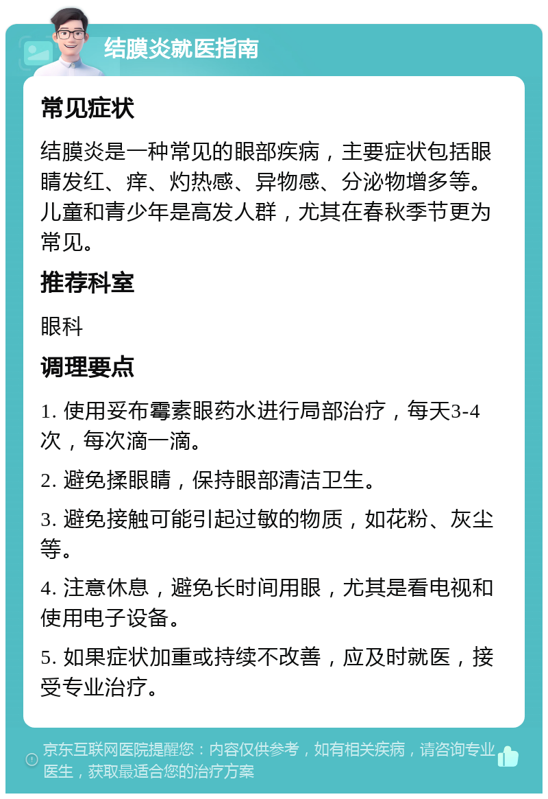 结膜炎就医指南 常见症状 结膜炎是一种常见的眼部疾病，主要症状包括眼睛发红、痒、灼热感、异物感、分泌物增多等。儿童和青少年是高发人群，尤其在春秋季节更为常见。 推荐科室 眼科 调理要点 1. 使用妥布霉素眼药水进行局部治疗，每天3-4次，每次滴一滴。 2. 避免揉眼睛，保持眼部清洁卫生。 3. 避免接触可能引起过敏的物质，如花粉、灰尘等。 4. 注意休息，避免长时间用眼，尤其是看电视和使用电子设备。 5. 如果症状加重或持续不改善，应及时就医，接受专业治疗。