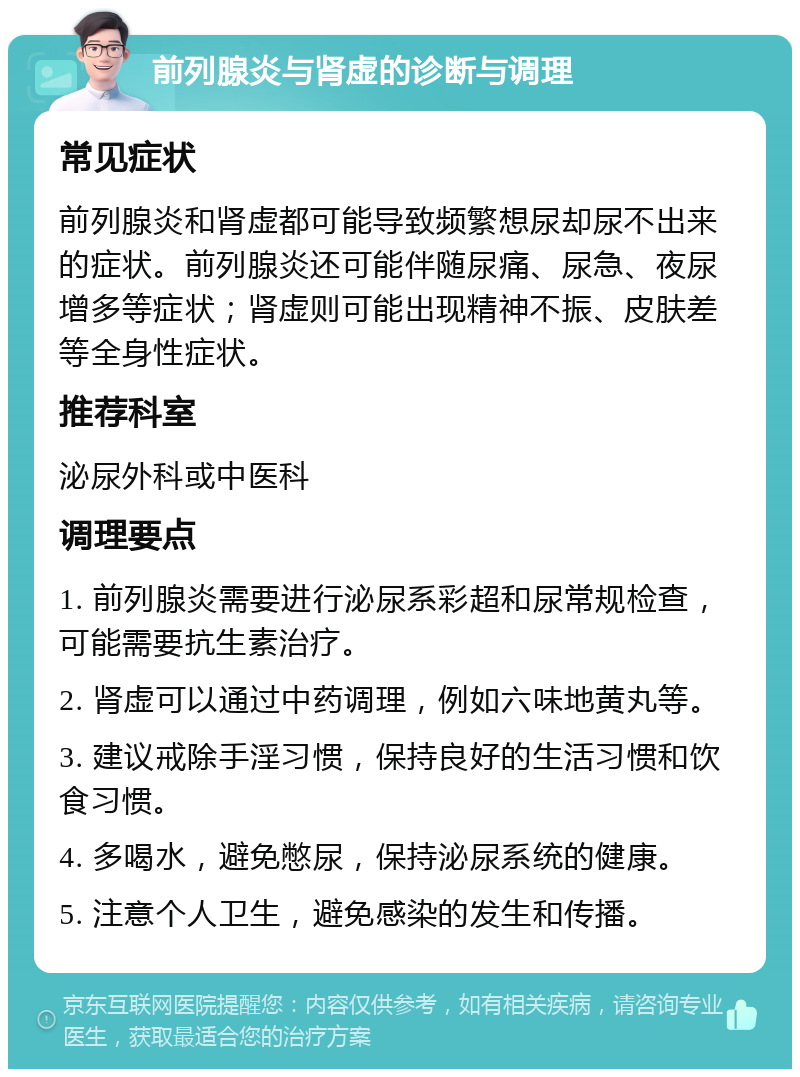 前列腺炎与肾虚的诊断与调理 常见症状 前列腺炎和肾虚都可能导致频繁想尿却尿不出来的症状。前列腺炎还可能伴随尿痛、尿急、夜尿增多等症状；肾虚则可能出现精神不振、皮肤差等全身性症状。 推荐科室 泌尿外科或中医科 调理要点 1. 前列腺炎需要进行泌尿系彩超和尿常规检查，可能需要抗生素治疗。 2. 肾虚可以通过中药调理，例如六味地黄丸等。 3. 建议戒除手淫习惯，保持良好的生活习惯和饮食习惯。 4. 多喝水，避免憋尿，保持泌尿系统的健康。 5. 注意个人卫生，避免感染的发生和传播。