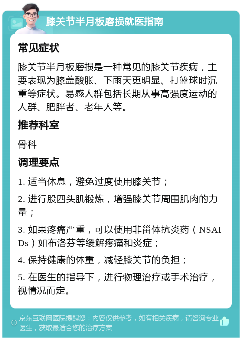 膝关节半月板磨损就医指南 常见症状 膝关节半月板磨损是一种常见的膝关节疾病，主要表现为膝盖酸胀、下雨天更明显、打篮球时沉重等症状。易感人群包括长期从事高强度运动的人群、肥胖者、老年人等。 推荐科室 骨科 调理要点 1. 适当休息，避免过度使用膝关节； 2. 进行股四头肌锻炼，增强膝关节周围肌肉的力量； 3. 如果疼痛严重，可以使用非甾体抗炎药（NSAIDs）如布洛芬等缓解疼痛和炎症； 4. 保持健康的体重，减轻膝关节的负担； 5. 在医生的指导下，进行物理治疗或手术治疗，视情况而定。
