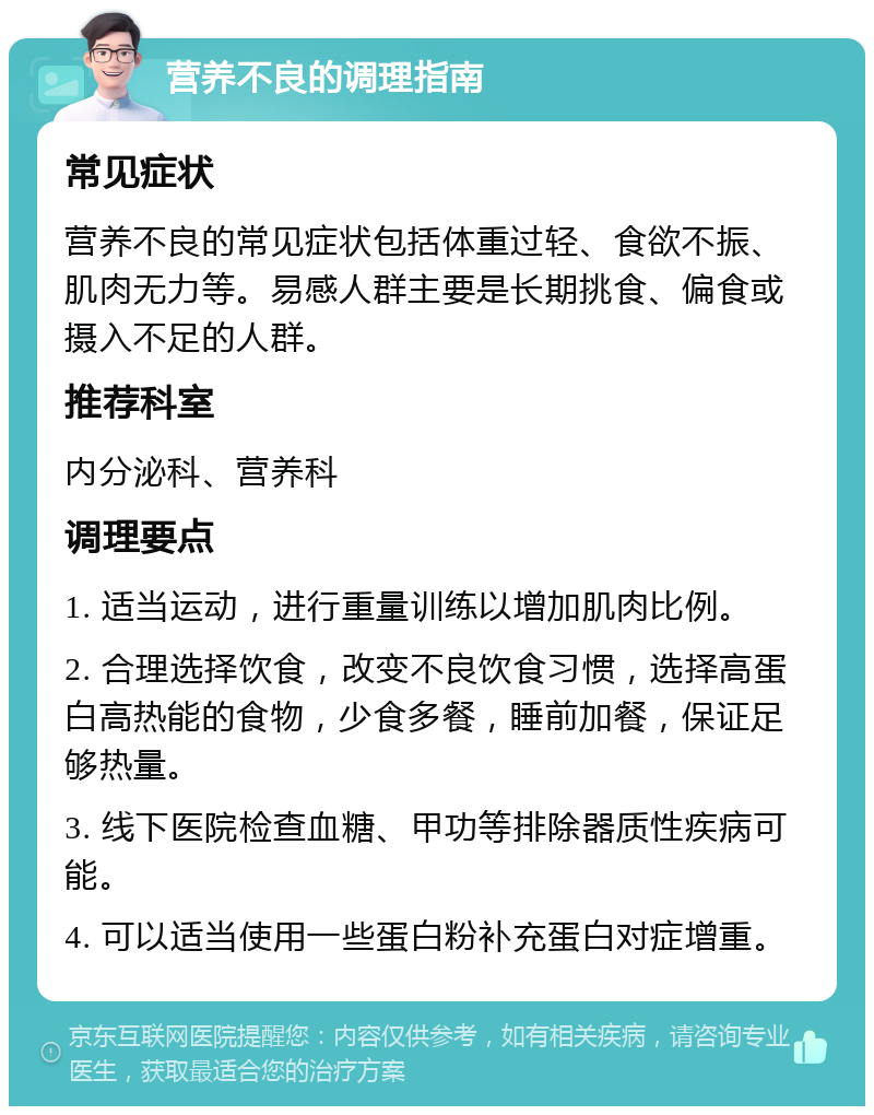 营养不良的调理指南 常见症状 营养不良的常见症状包括体重过轻、食欲不振、肌肉无力等。易感人群主要是长期挑食、偏食或摄入不足的人群。 推荐科室 内分泌科、营养科 调理要点 1. 适当运动，进行重量训练以增加肌肉比例。 2. 合理选择饮食，改变不良饮食习惯，选择高蛋白高热能的食物，少食多餐，睡前加餐，保证足够热量。 3. 线下医院检查血糖、甲功等排除器质性疾病可能。 4. 可以适当使用一些蛋白粉补充蛋白对症增重。