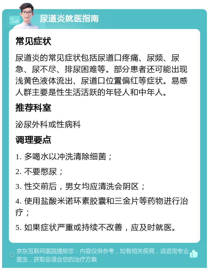 尿道炎就医指南 常见症状 尿道炎的常见症状包括尿道口疼痛、尿频、尿急、尿不尽、排尿困难等。部分患者还可能出现浅黄色液体流出、尿道口位置偏红等症状。易感人群主要是性生活活跃的年轻人和中年人。 推荐科室 泌尿外科或性病科 调理要点 1. 多喝水以冲洗清除细菌； 2. 不要憋尿； 3. 性交前后，男女均应清洗会阴区； 4. 使用盐酸米诺环素胶囊和三金片等药物进行治疗； 5. 如果症状严重或持续不改善，应及时就医。