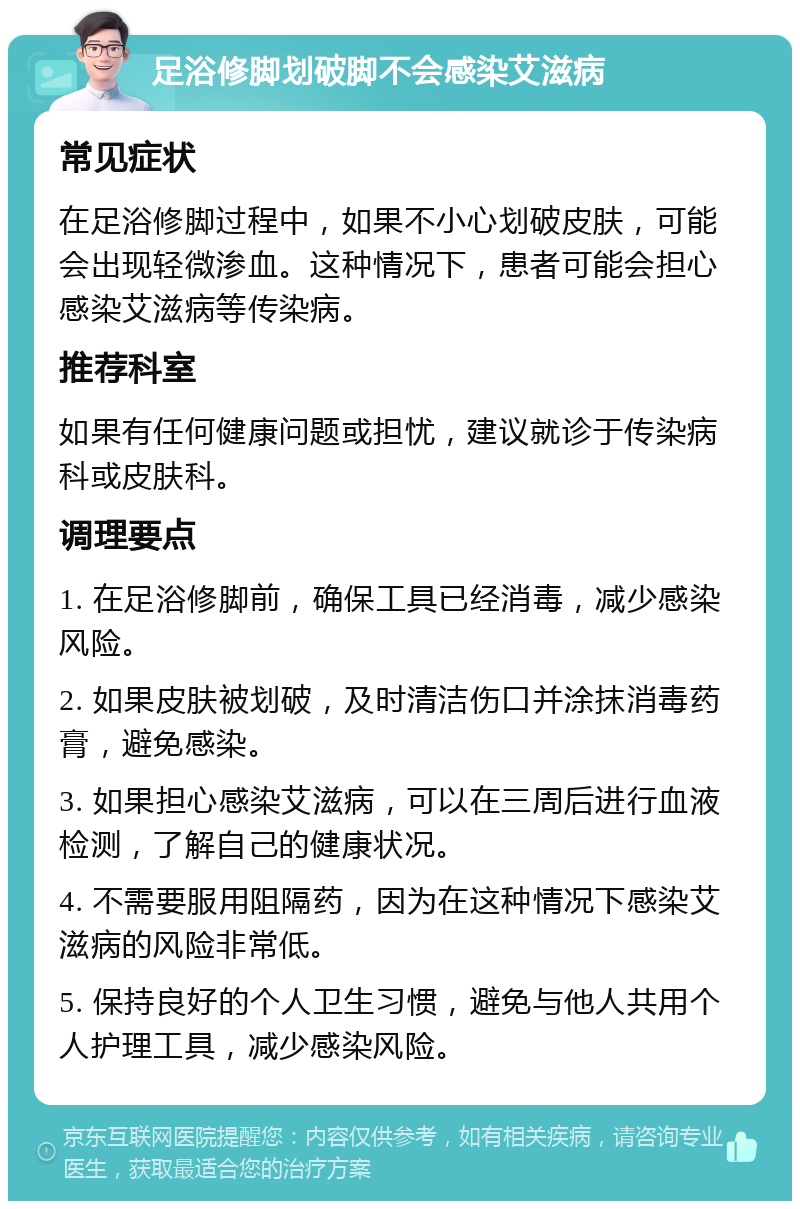 足浴修脚划破脚不会感染艾滋病 常见症状 在足浴修脚过程中，如果不小心划破皮肤，可能会出现轻微渗血。这种情况下，患者可能会担心感染艾滋病等传染病。 推荐科室 如果有任何健康问题或担忧，建议就诊于传染病科或皮肤科。 调理要点 1. 在足浴修脚前，确保工具已经消毒，减少感染风险。 2. 如果皮肤被划破，及时清洁伤口并涂抹消毒药膏，避免感染。 3. 如果担心感染艾滋病，可以在三周后进行血液检测，了解自己的健康状况。 4. 不需要服用阻隔药，因为在这种情况下感染艾滋病的风险非常低。 5. 保持良好的个人卫生习惯，避免与他人共用个人护理工具，减少感染风险。