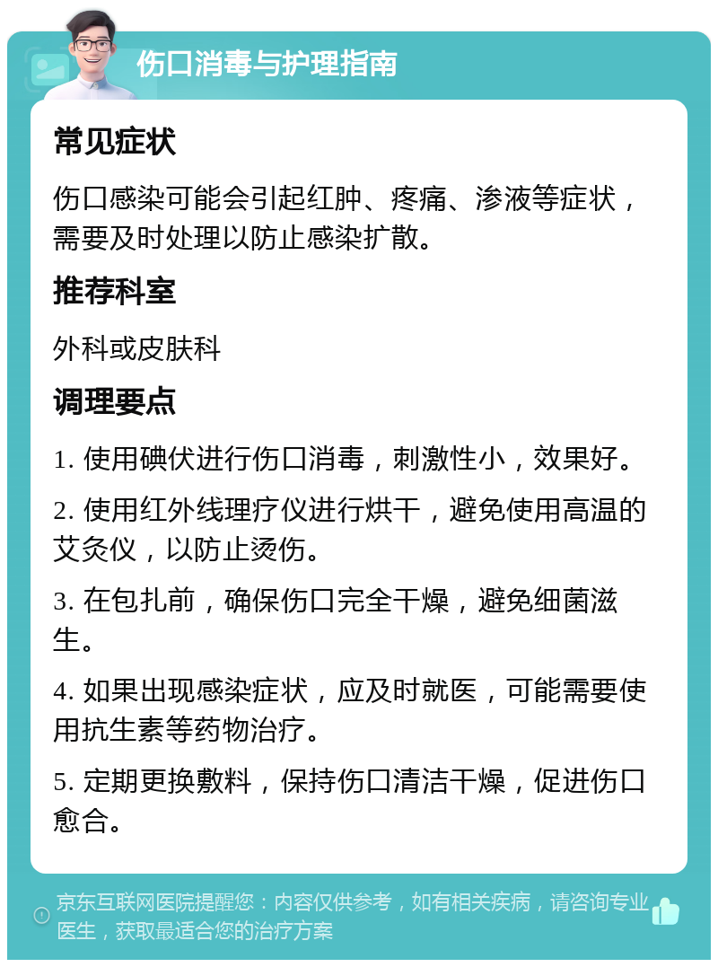 伤口消毒与护理指南 常见症状 伤口感染可能会引起红肿、疼痛、渗液等症状，需要及时处理以防止感染扩散。 推荐科室 外科或皮肤科 调理要点 1. 使用碘伏进行伤口消毒，刺激性小，效果好。 2. 使用红外线理疗仪进行烘干，避免使用高温的艾灸仪，以防止烫伤。 3. 在包扎前，确保伤口完全干燥，避免细菌滋生。 4. 如果出现感染症状，应及时就医，可能需要使用抗生素等药物治疗。 5. 定期更换敷料，保持伤口清洁干燥，促进伤口愈合。